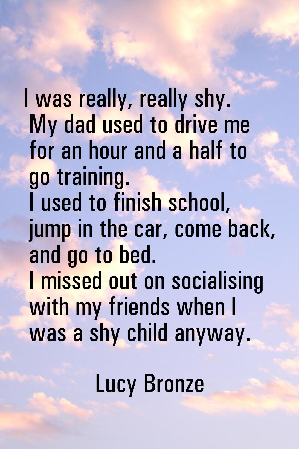 I was really, really shy. My dad used to drive me for an hour and a half to go training. I used to 