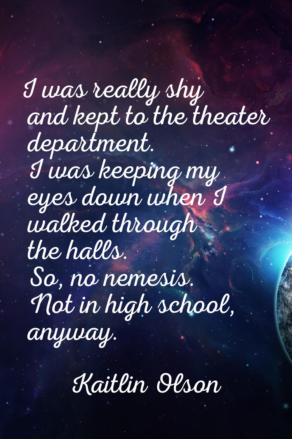 I was really shy and kept to the theater department. I was keeping my eyes down when I walked throu