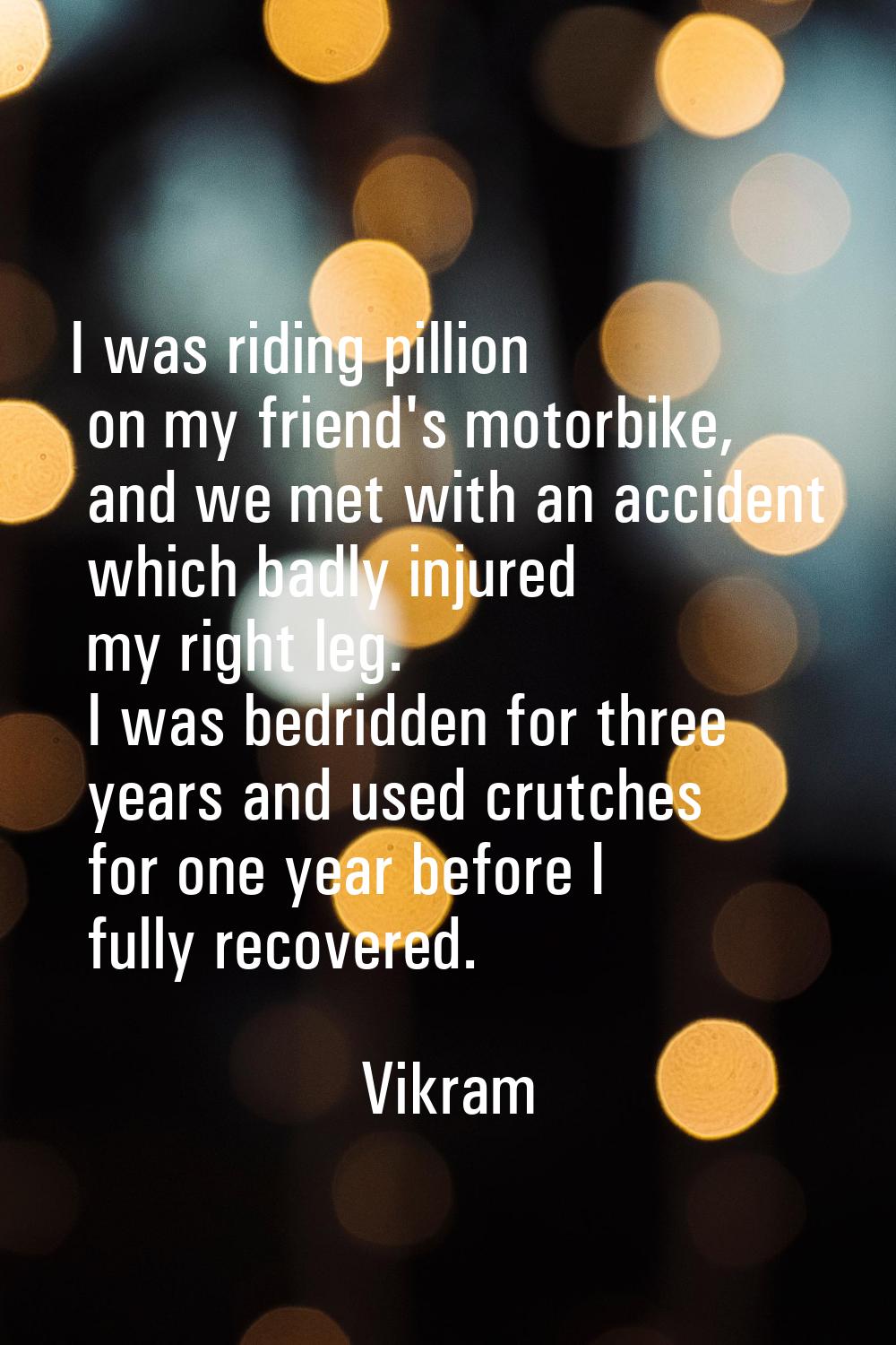 I was riding pillion on my friend's motorbike, and we met with an accident which badly injured my r
