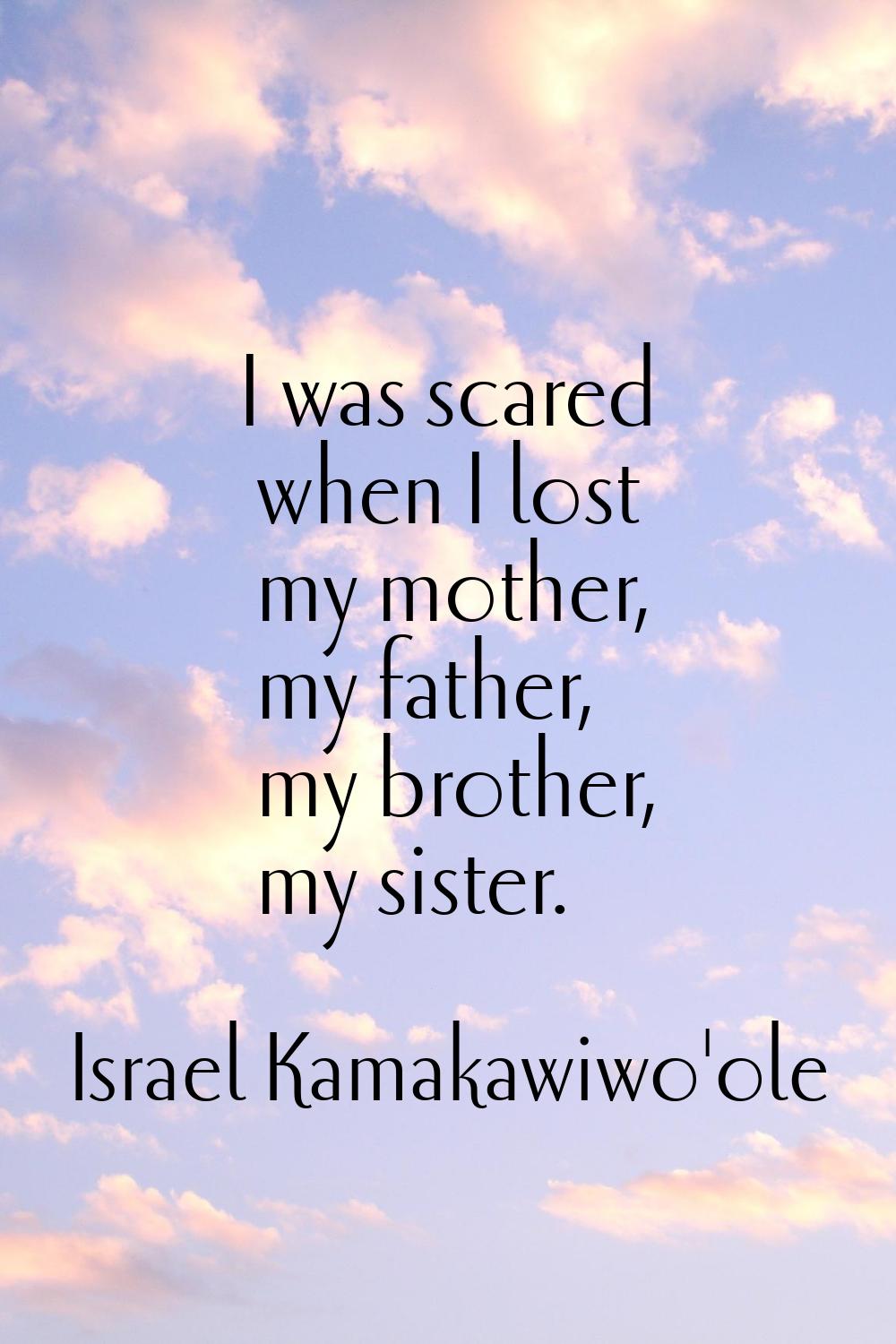 I was scared when I lost my mother, my father, my brother, my sister.
