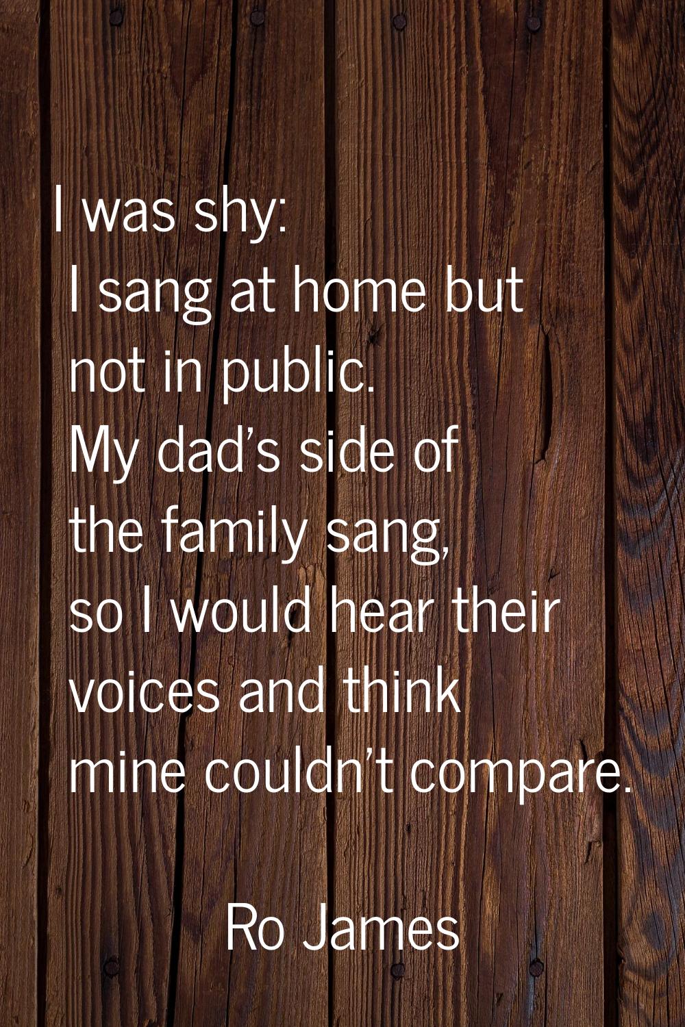 I was shy: I sang at home but not in public. My dad's side of the family sang, so I would hear thei