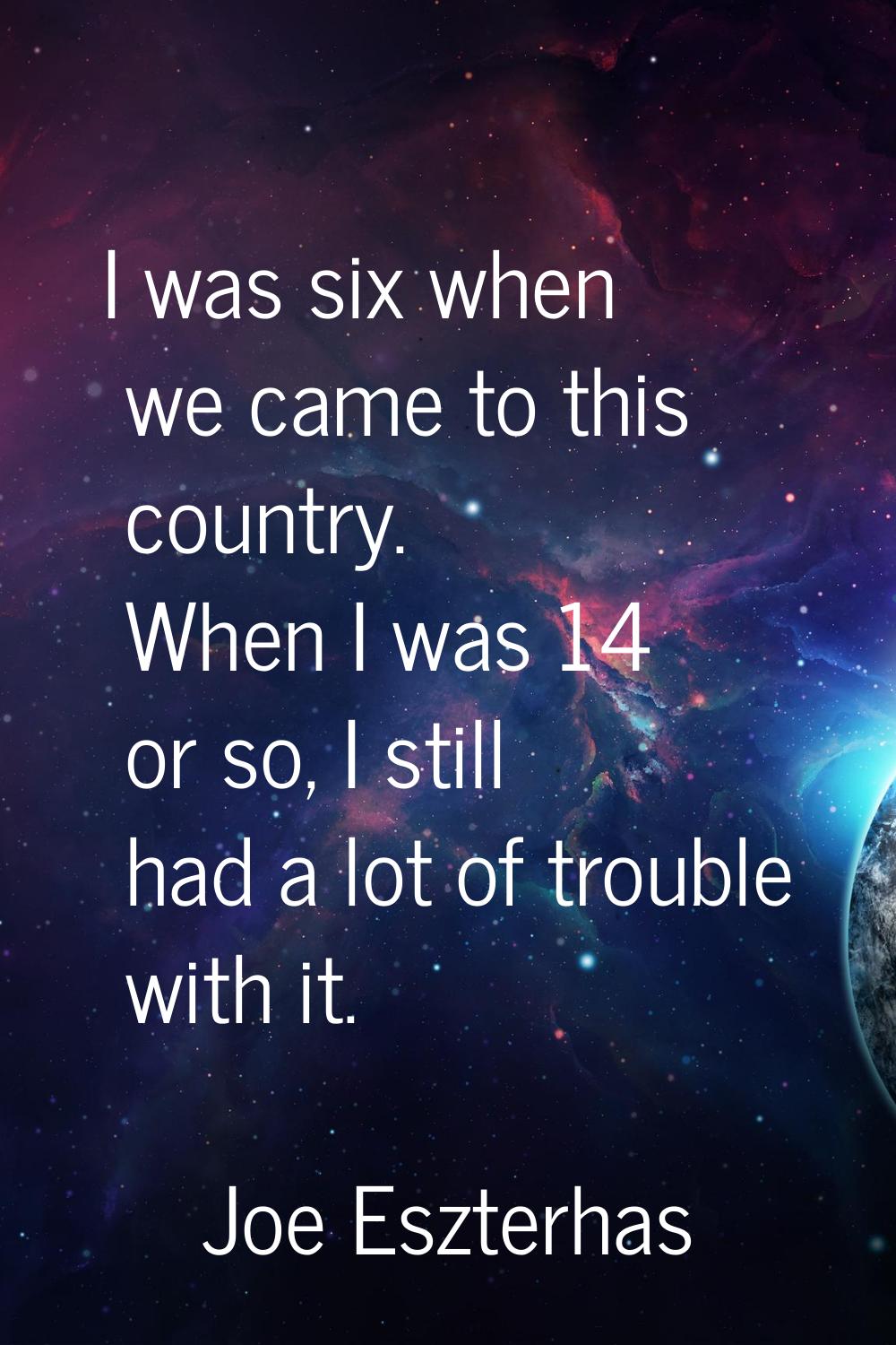 I was six when we came to this country. When I was 14 or so, I still had a lot of trouble with it.