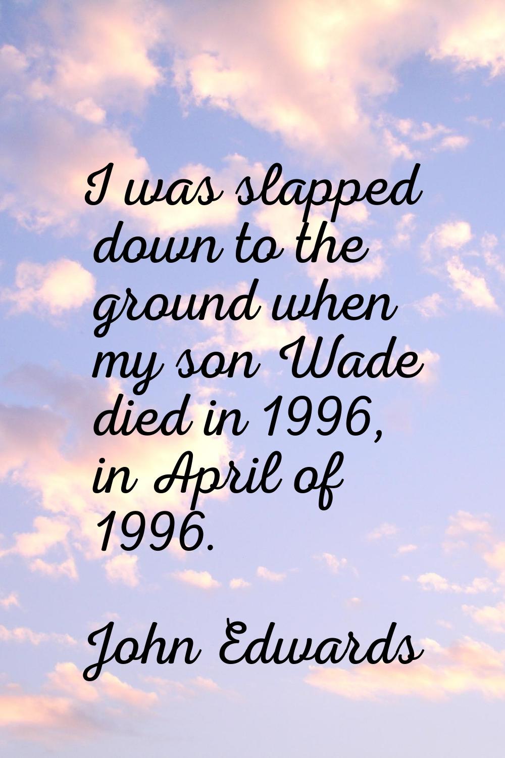 I was slapped down to the ground when my son Wade died in 1996, in April of 1996.