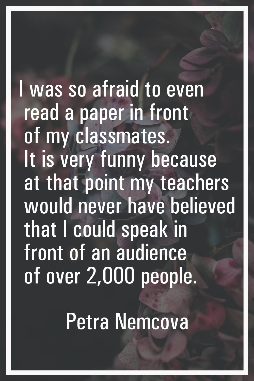 I was so afraid to even read a paper in front of my classmates. It is very funny because at that po