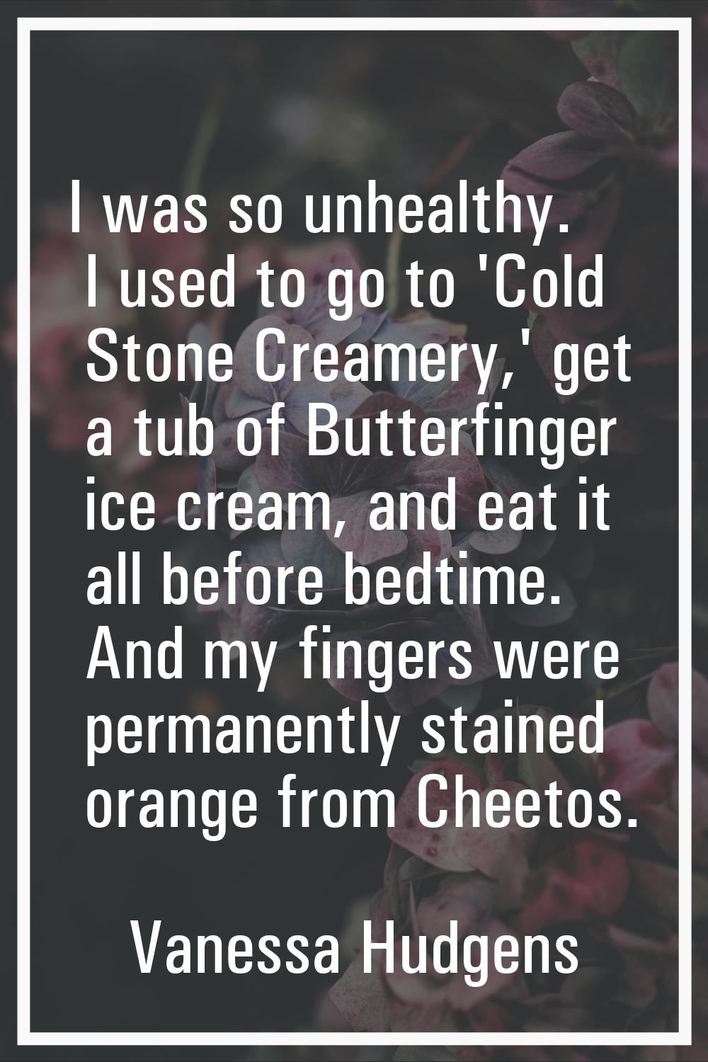 I was so unhealthy. I used to go to 'Cold Stone Creamery,' get a tub of Butterfinger ice cream, and