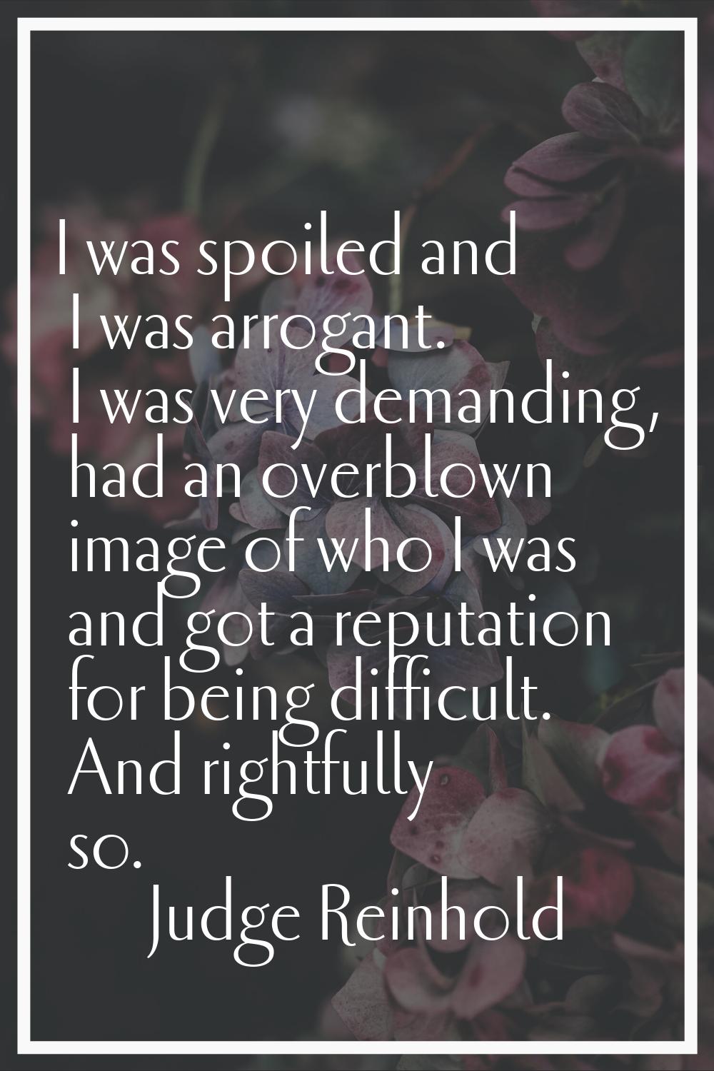 I was spoiled and I was arrogant. I was very demanding, had an overblown image of who I was and got