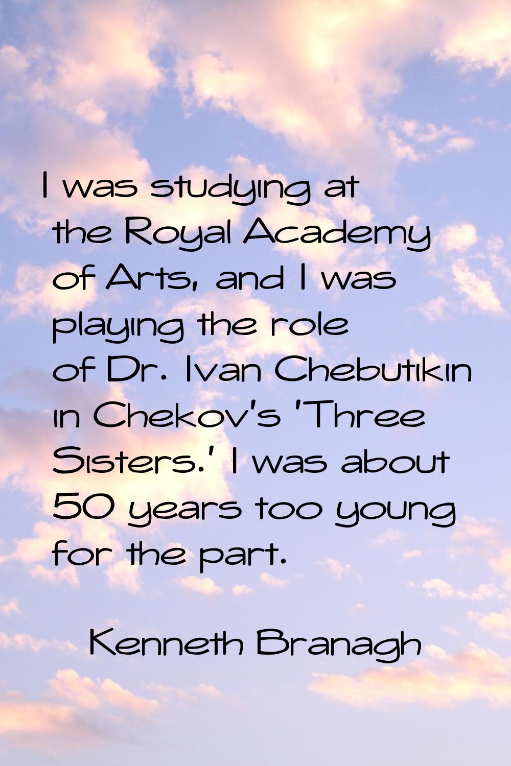 I was studying at the Royal Academy of Arts, and I was playing the role of Dr. Ivan Chebutikin in C