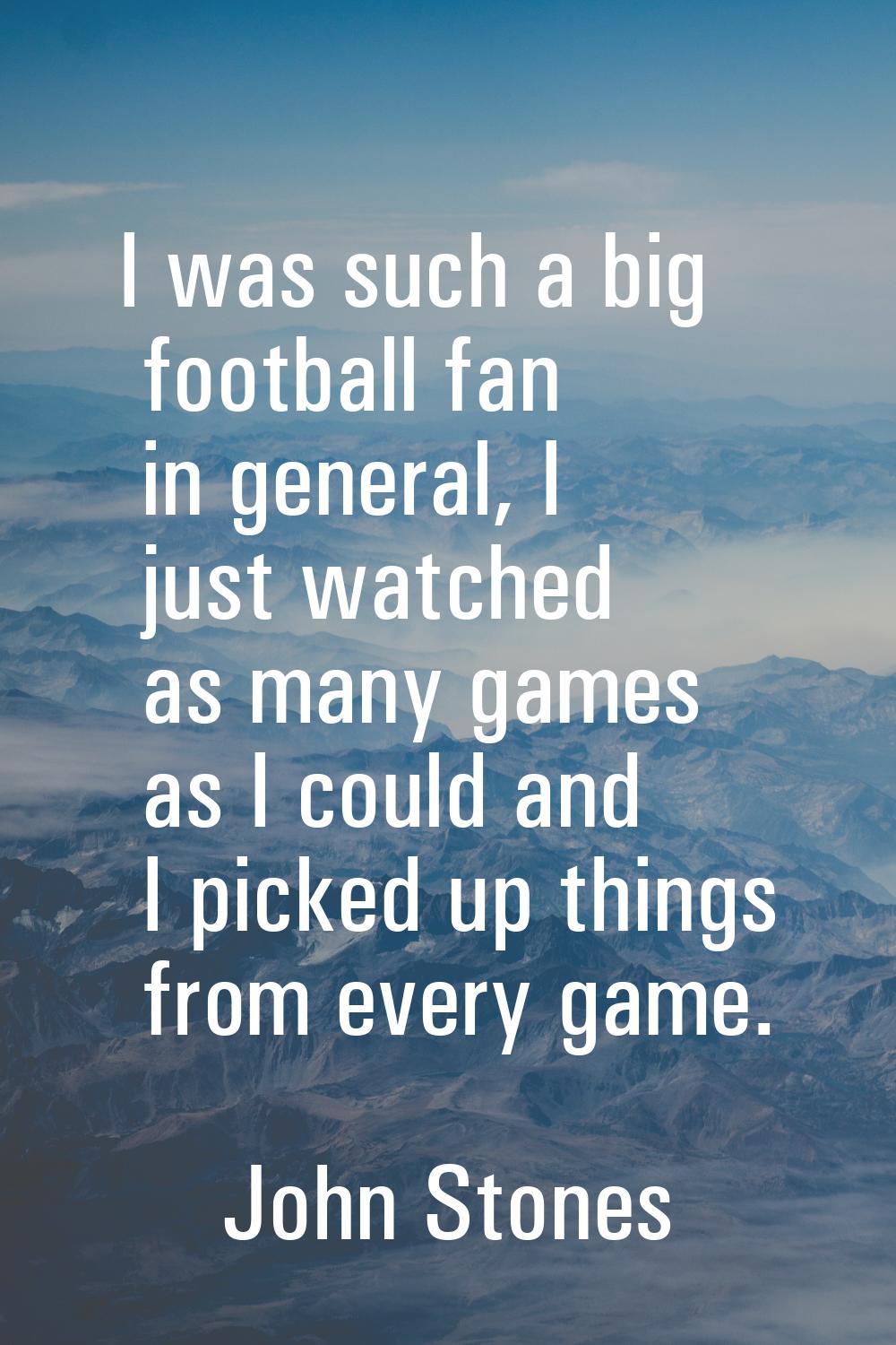 I was such a big football fan in general, I just watched as many games as I could and I picked up t