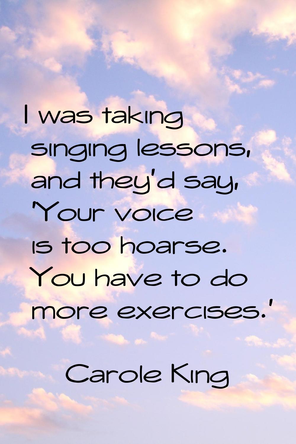 I was taking singing lessons, and they'd say, 'Your voice is too hoarse. You have to do more exerci