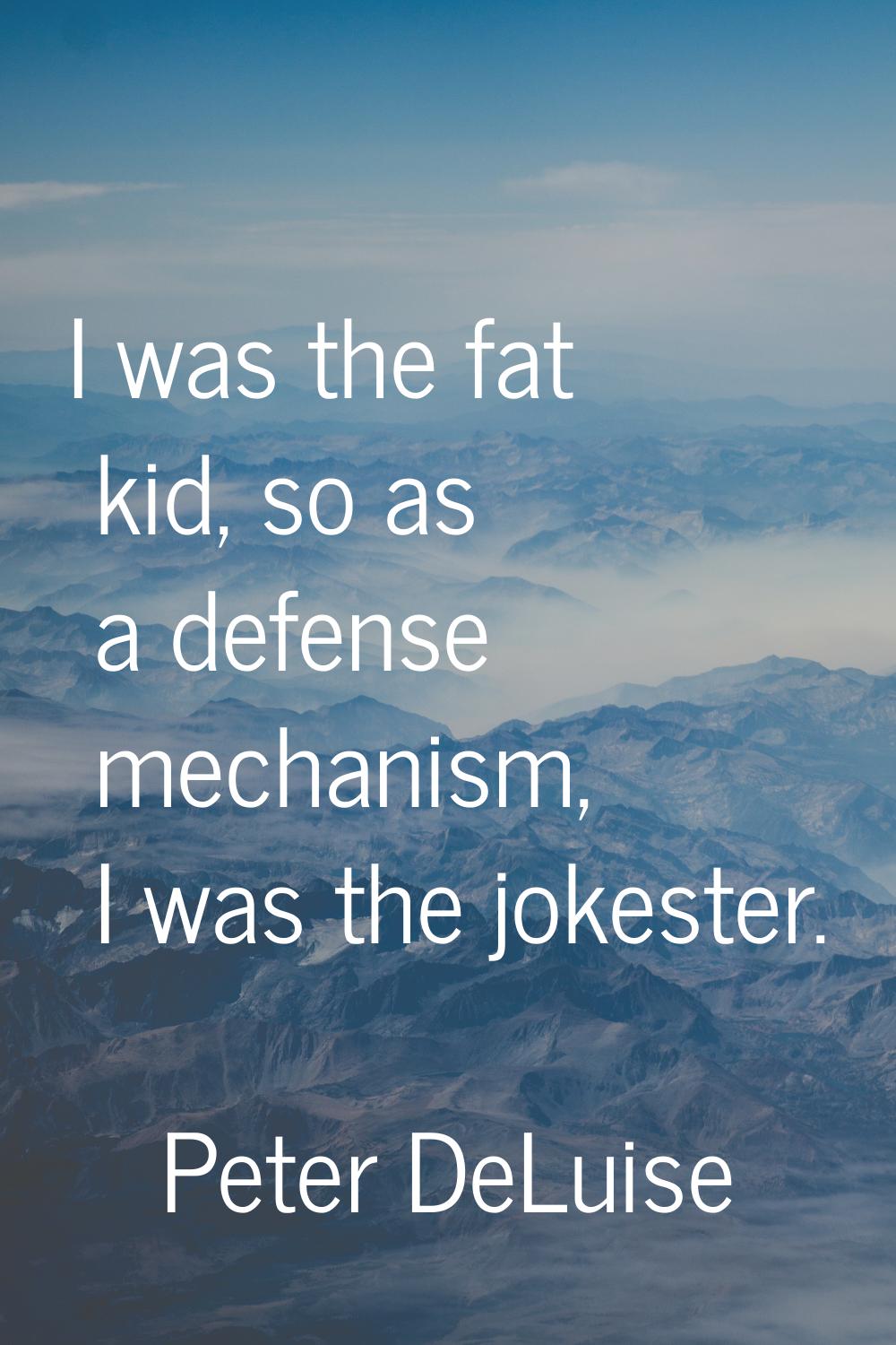 I was the fat kid, so as a defense mechanism, I was the jokester.