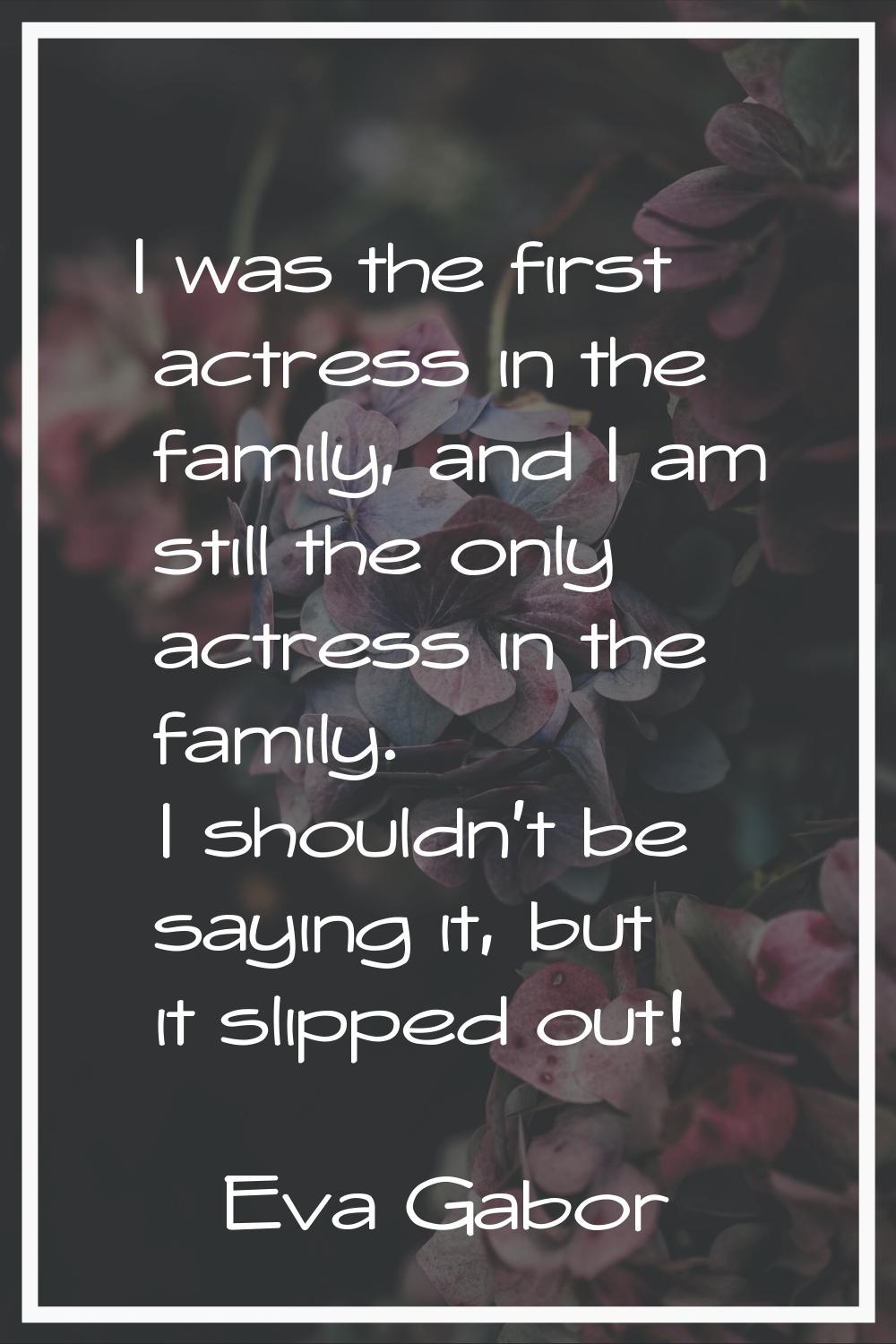 I was the first actress in the family, and I am still the only actress in the family. I shouldn't b