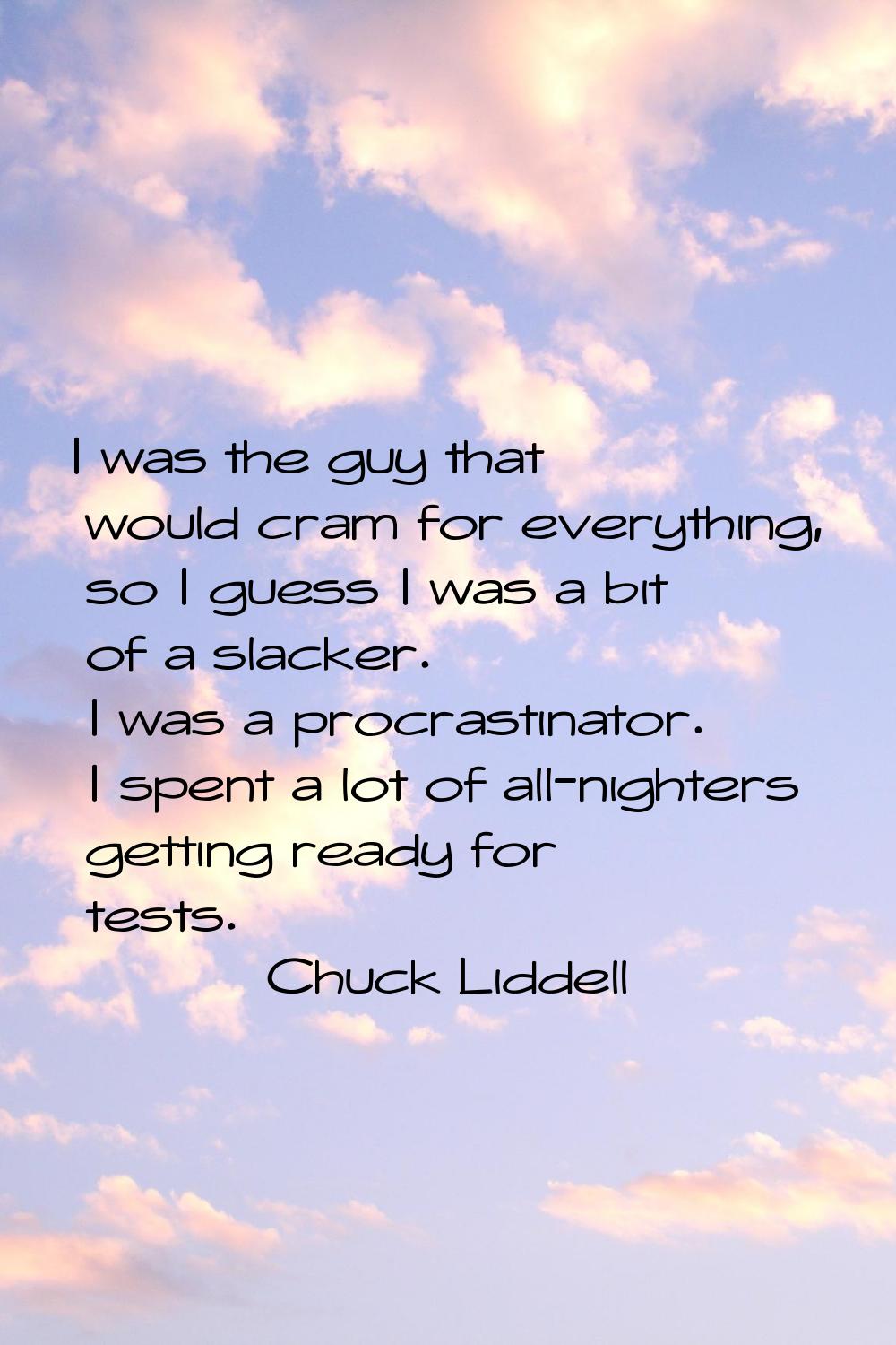 I was the guy that would cram for everything, so I guess I was a bit of a slacker. I was a procrast