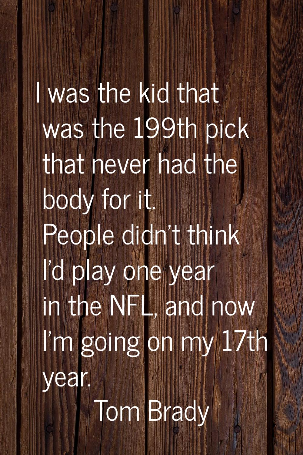 I was the kid that was the 199th pick that never had the body for it. People didn't think I'd play 