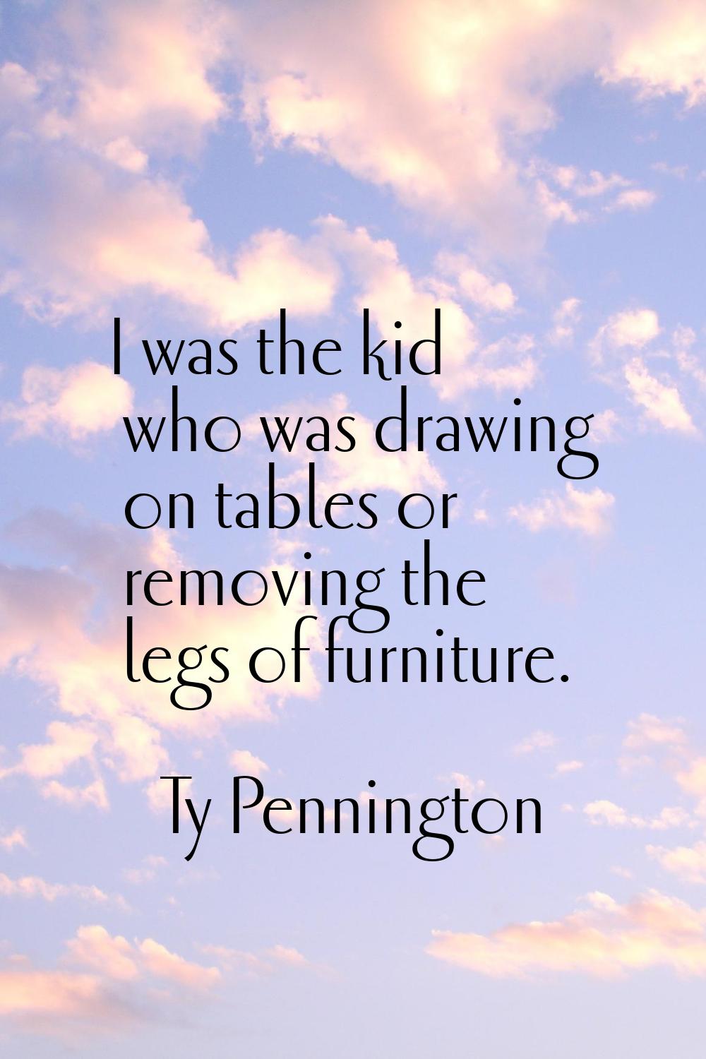 I was the kid who was drawing on tables or removing the legs of furniture.
