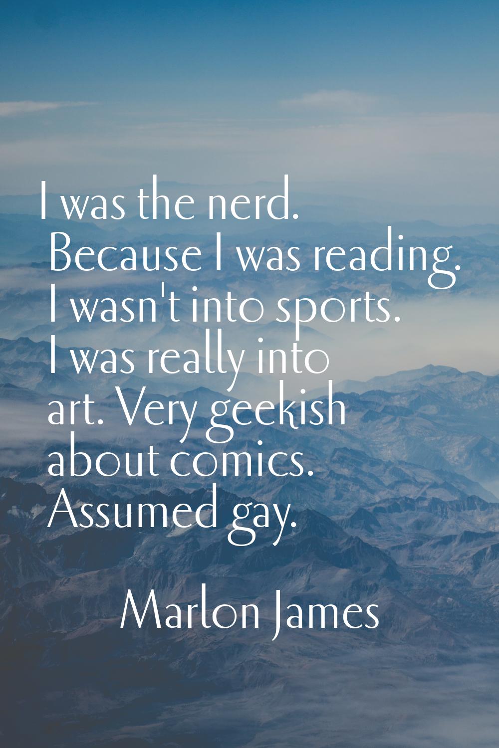 I was the nerd. Because I was reading. I wasn't into sports. I was really into art. Very geekish ab