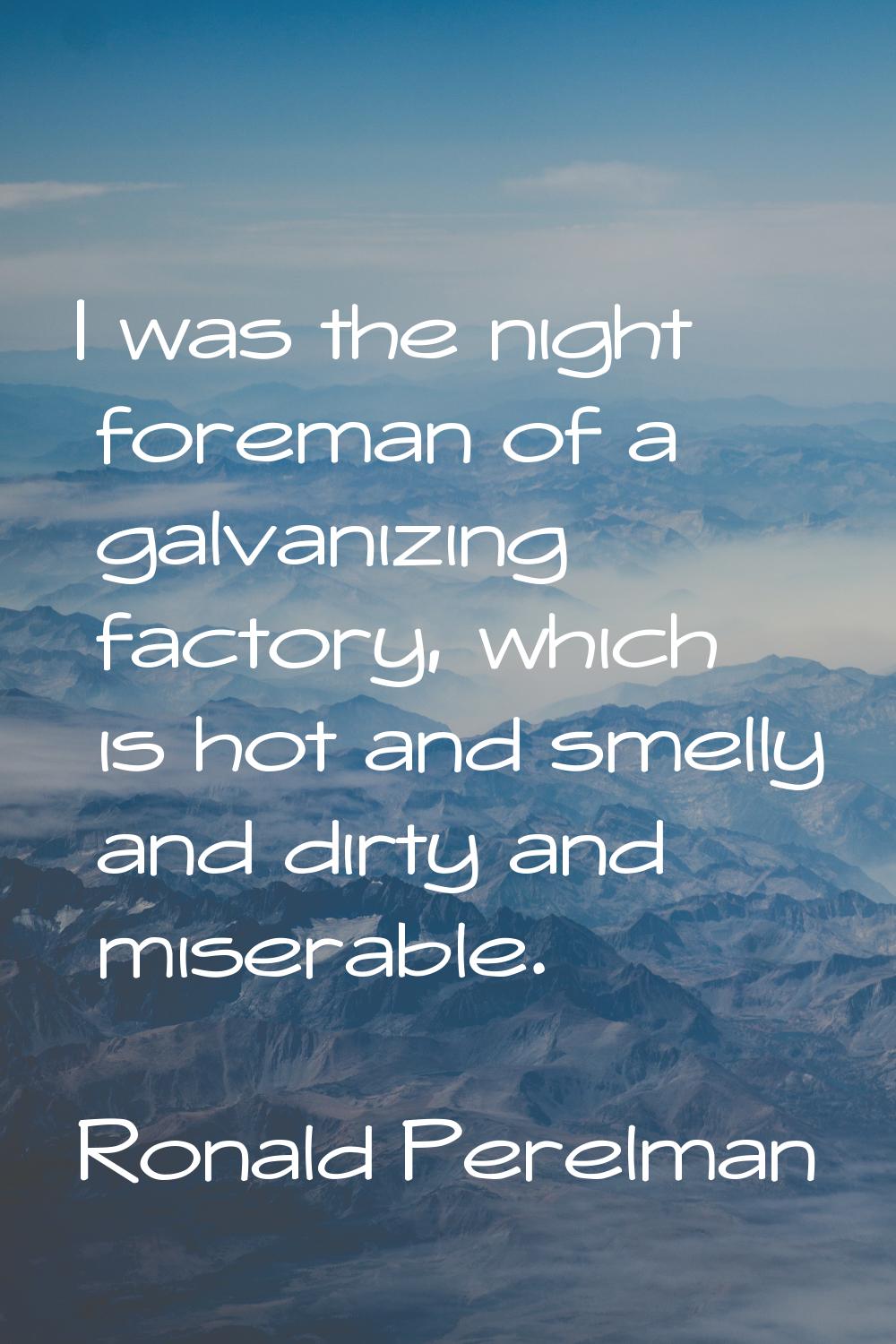 I was the night foreman of a galvanizing factory, which is hot and smelly and dirty and miserable.