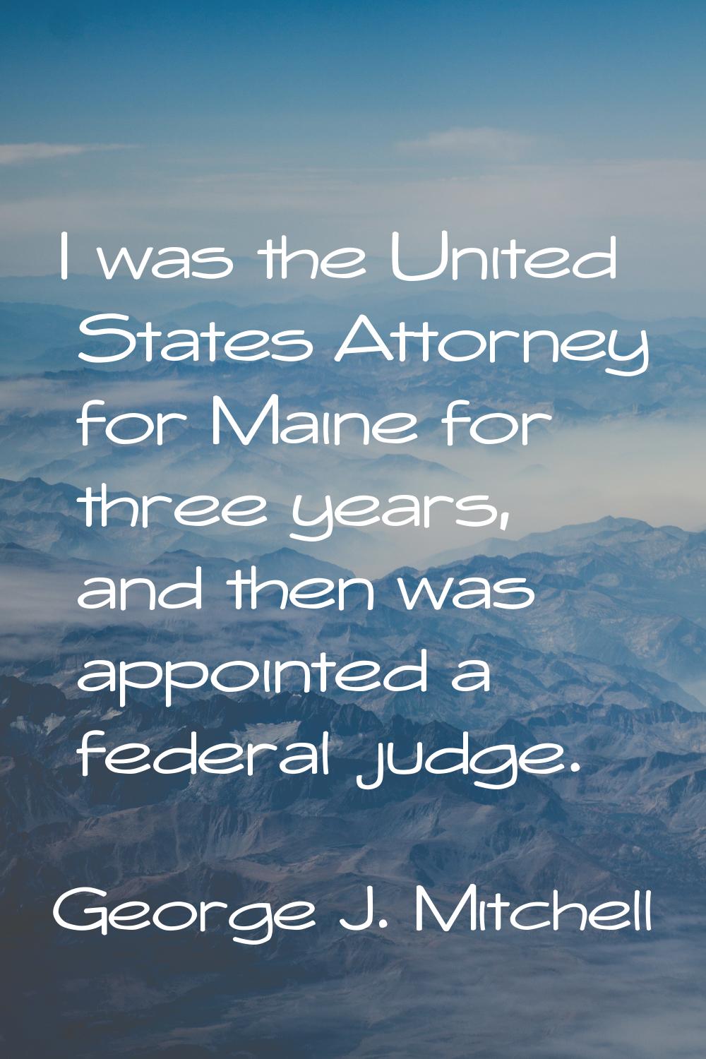I was the United States Attorney for Maine for three years, and then was appointed a federal judge.