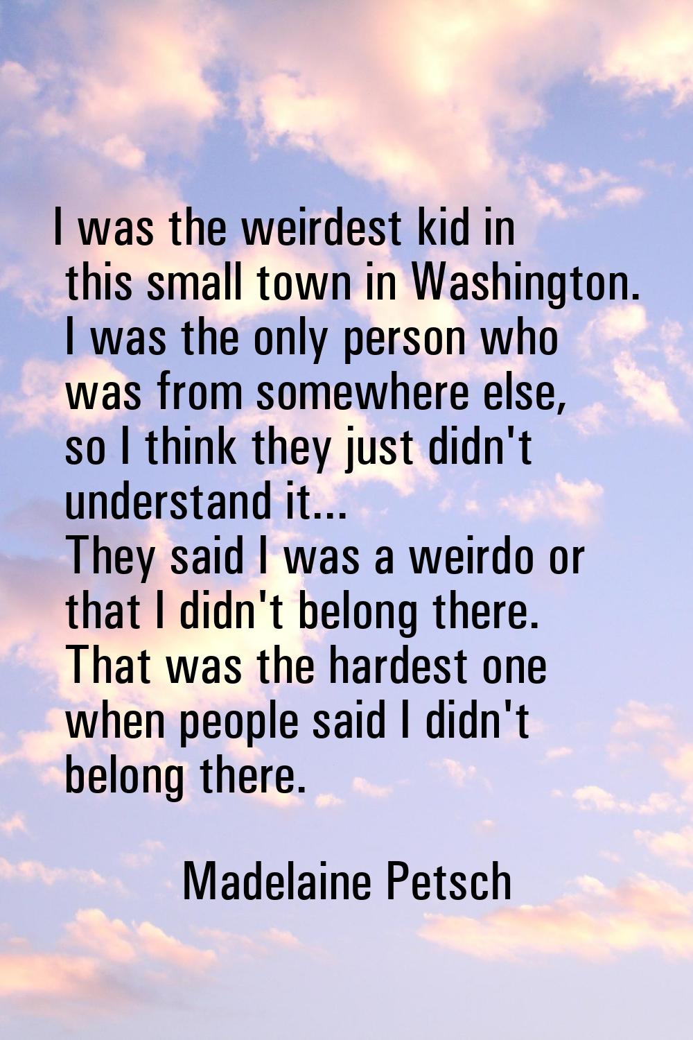 I was the weirdest kid in this small town in Washington. I was the only person who was from somewhe