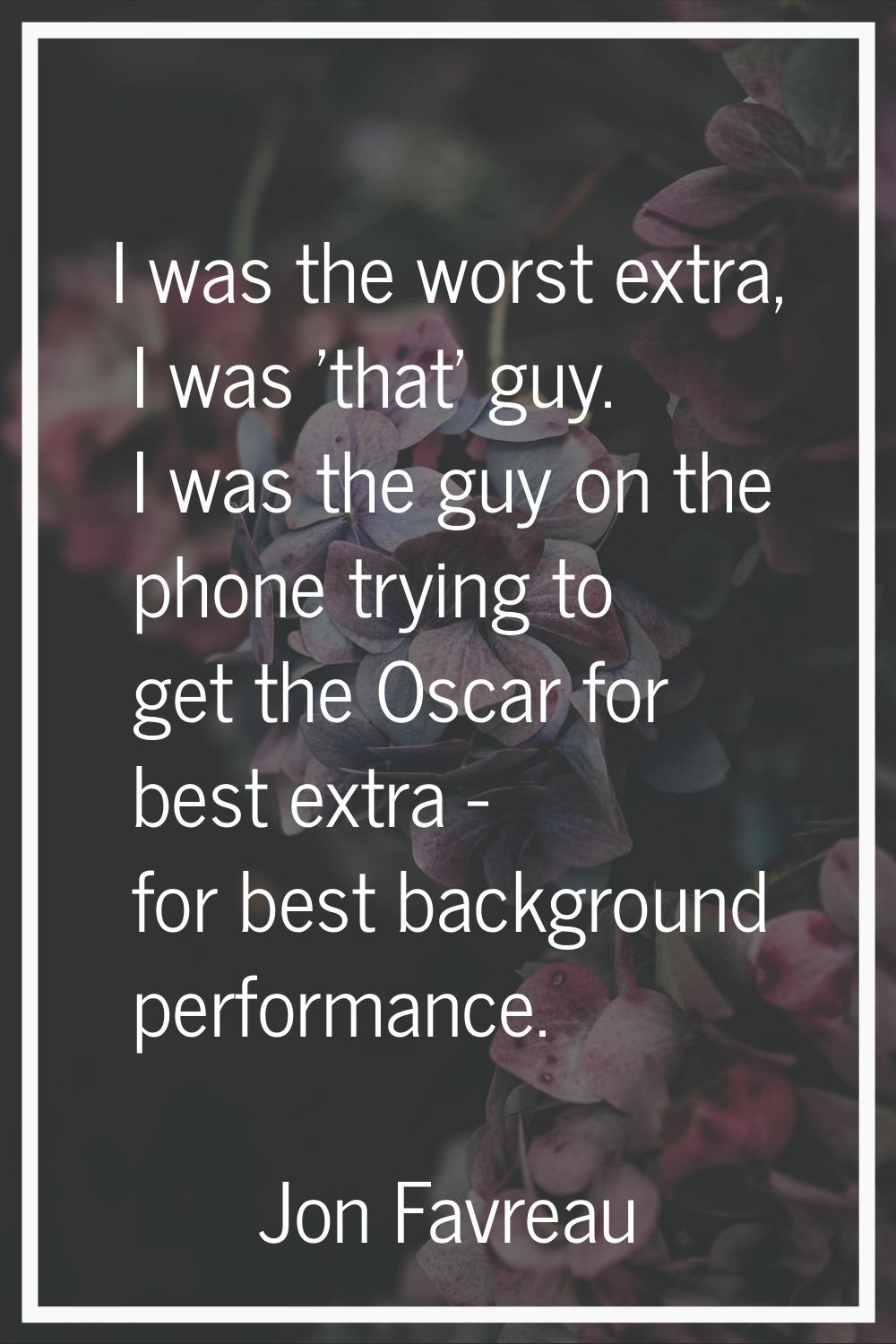 I was the worst extra, I was 'that' guy. I was the guy on the phone trying to get the Oscar for bes