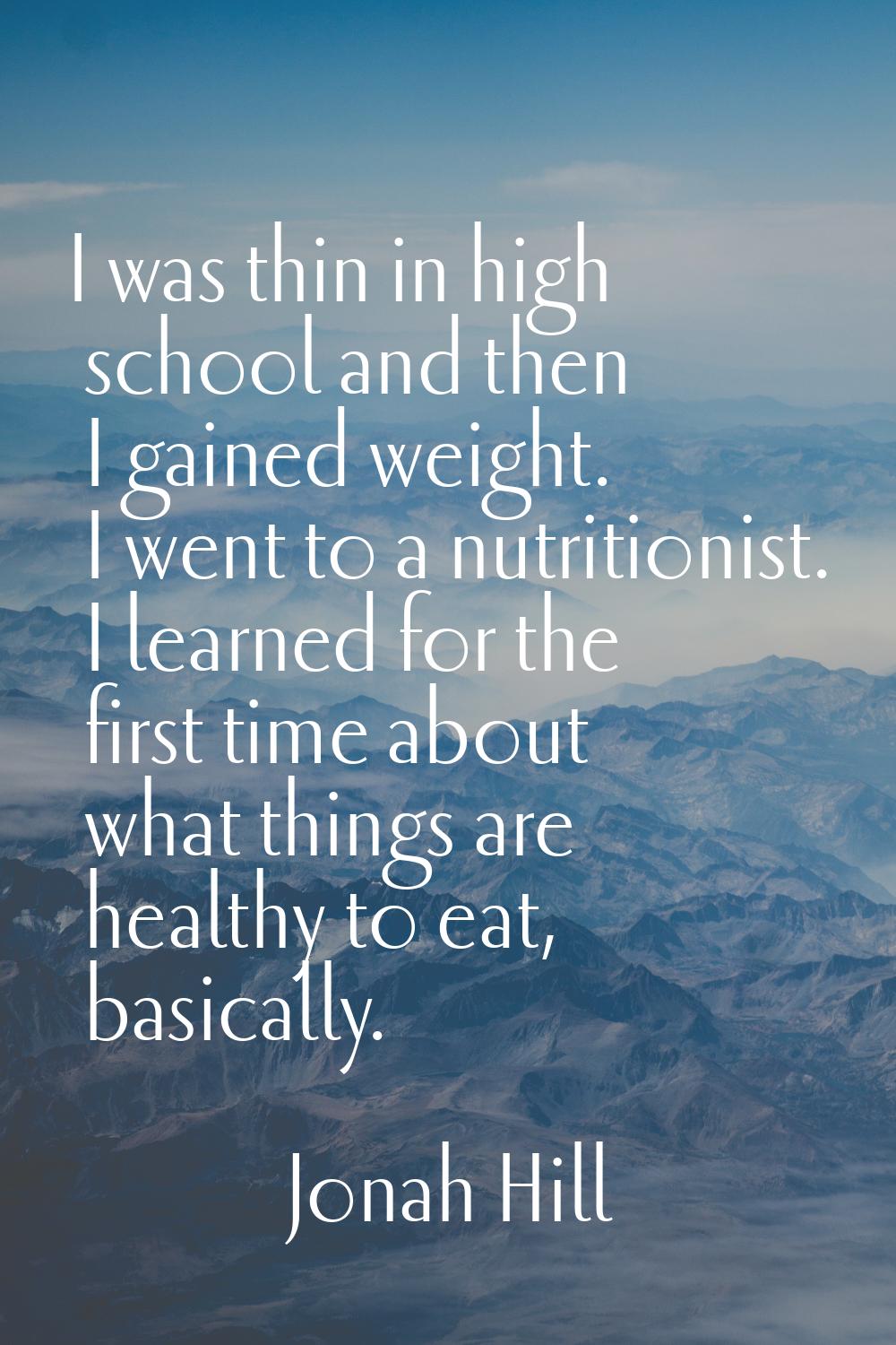 I was thin in high school and then I gained weight. I went to a nutritionist. I learned for the fir