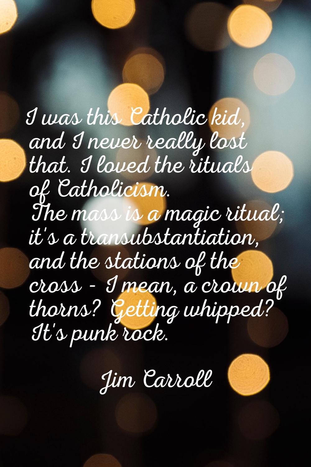I was this Catholic kid, and I never really lost that. I loved the rituals of Catholicism. The mass