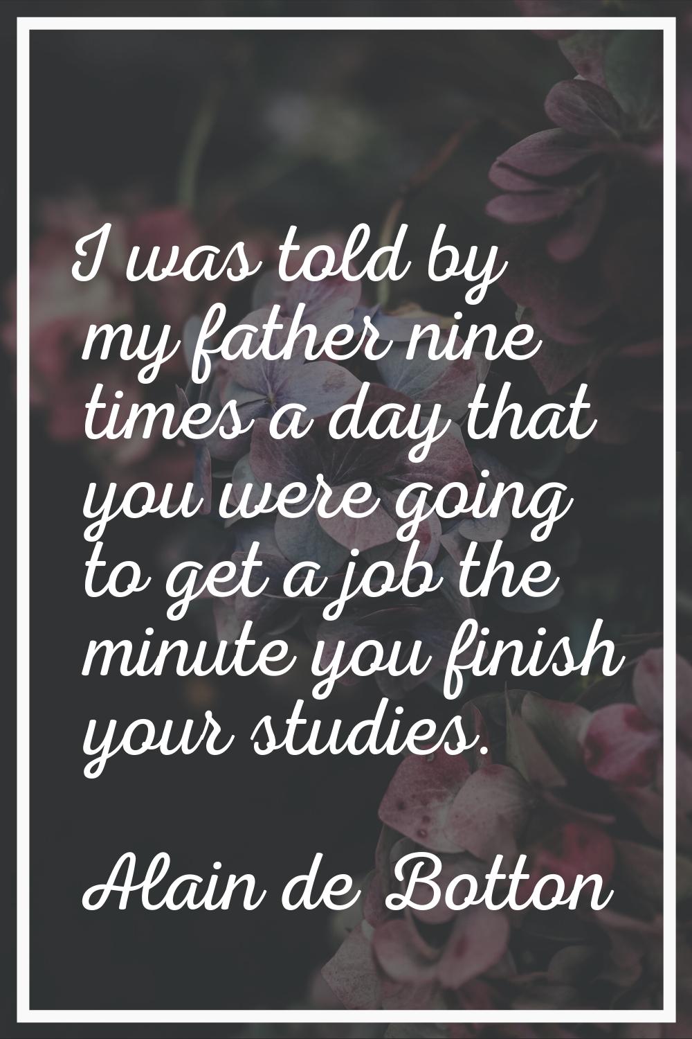 I was told by my father nine times a day that you were going to get a job the minute you finish you