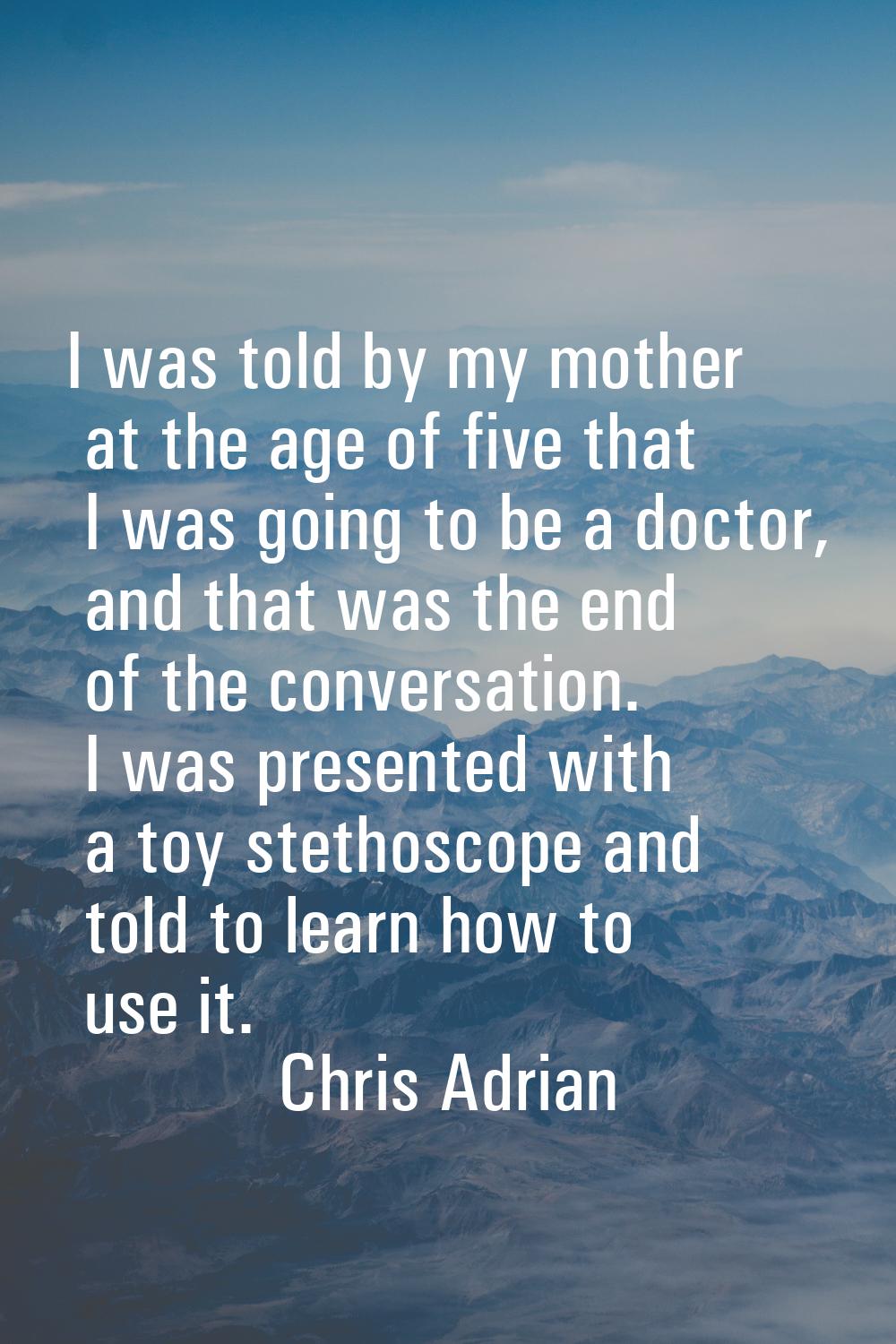 I was told by my mother at the age of five that I was going to be a doctor, and that was the end of