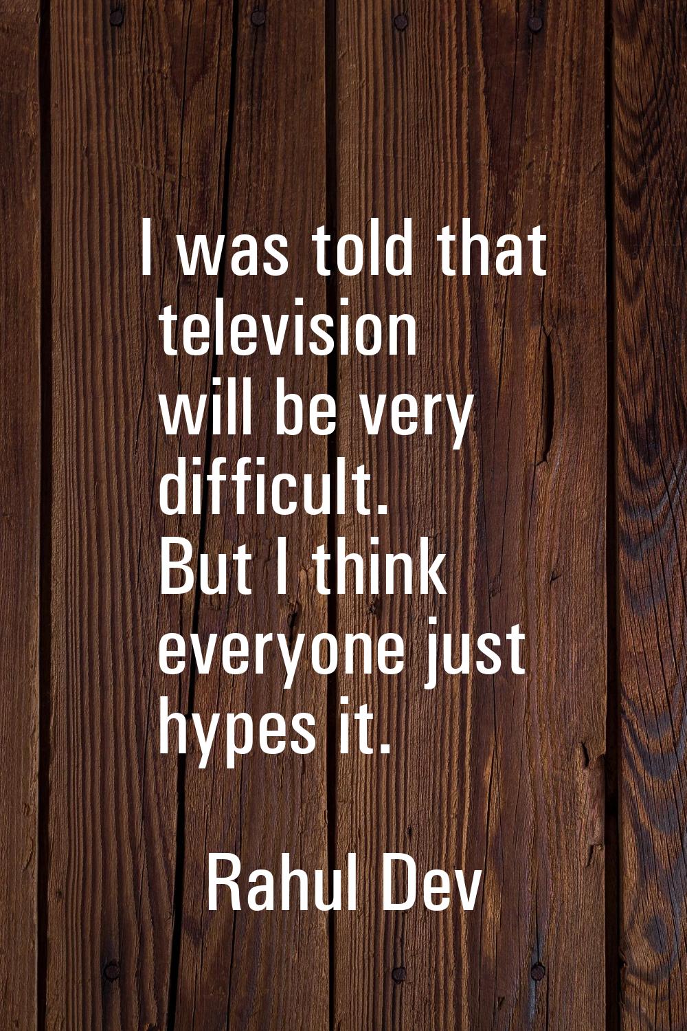 I was told that television will be very difficult. But I think everyone just hypes it.