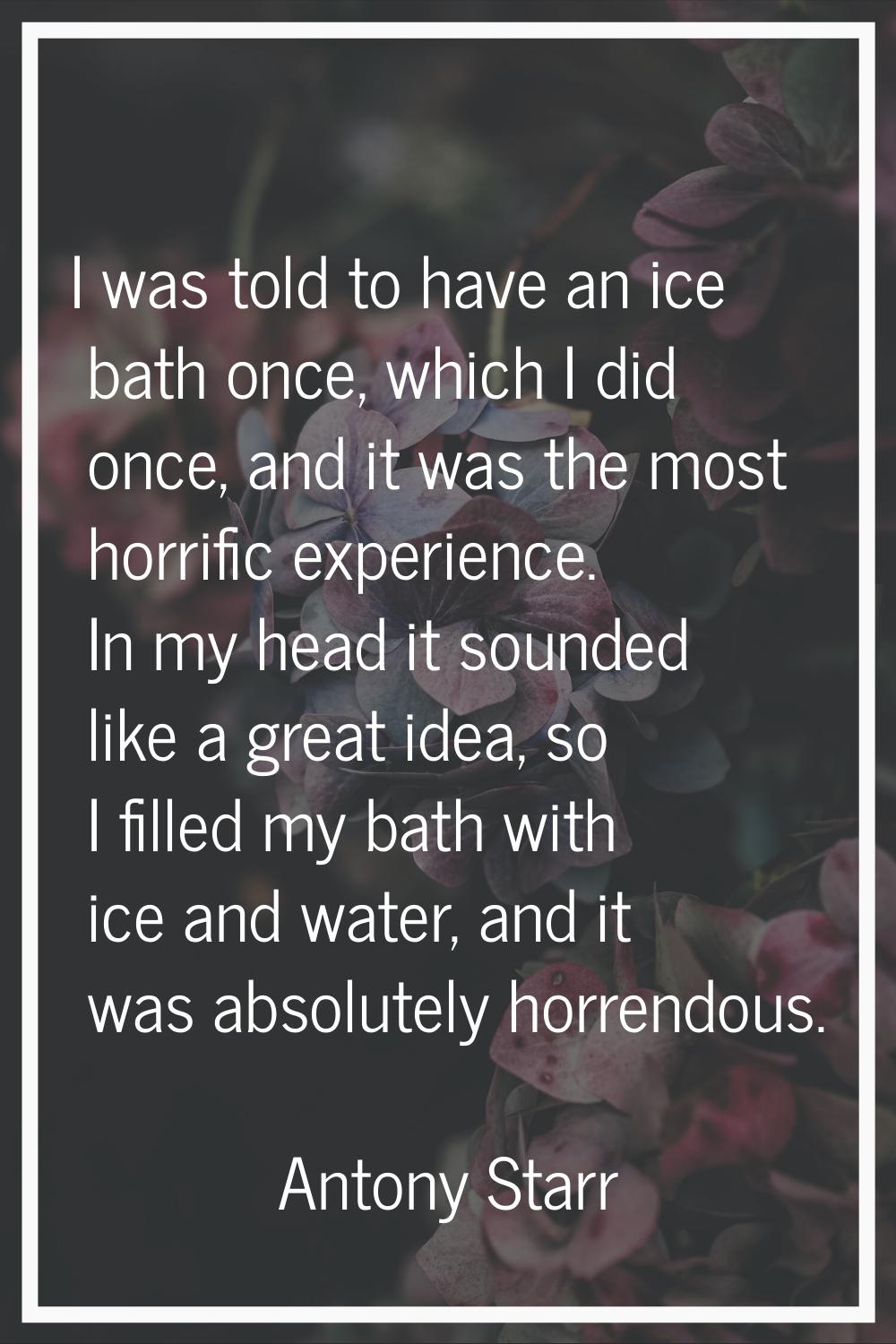 I was told to have an ice bath once, which I did once, and it was the most horrific experience. In 