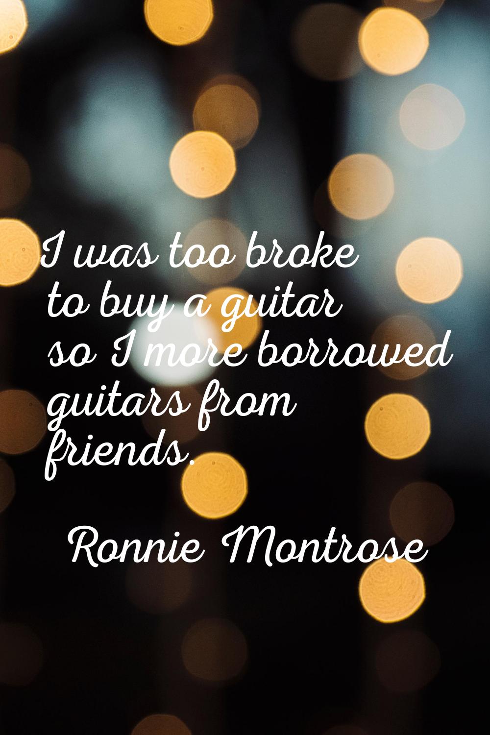 I was too broke to buy a guitar so I more borrowed guitars from friends.