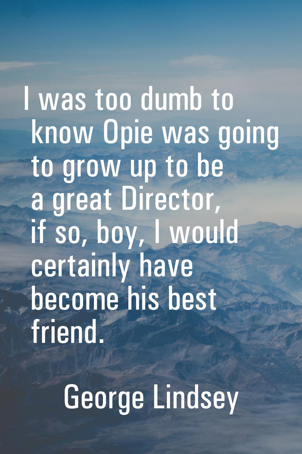 I was too dumb to know Opie was going to grow up to be a great Director, if so, boy, I would certai