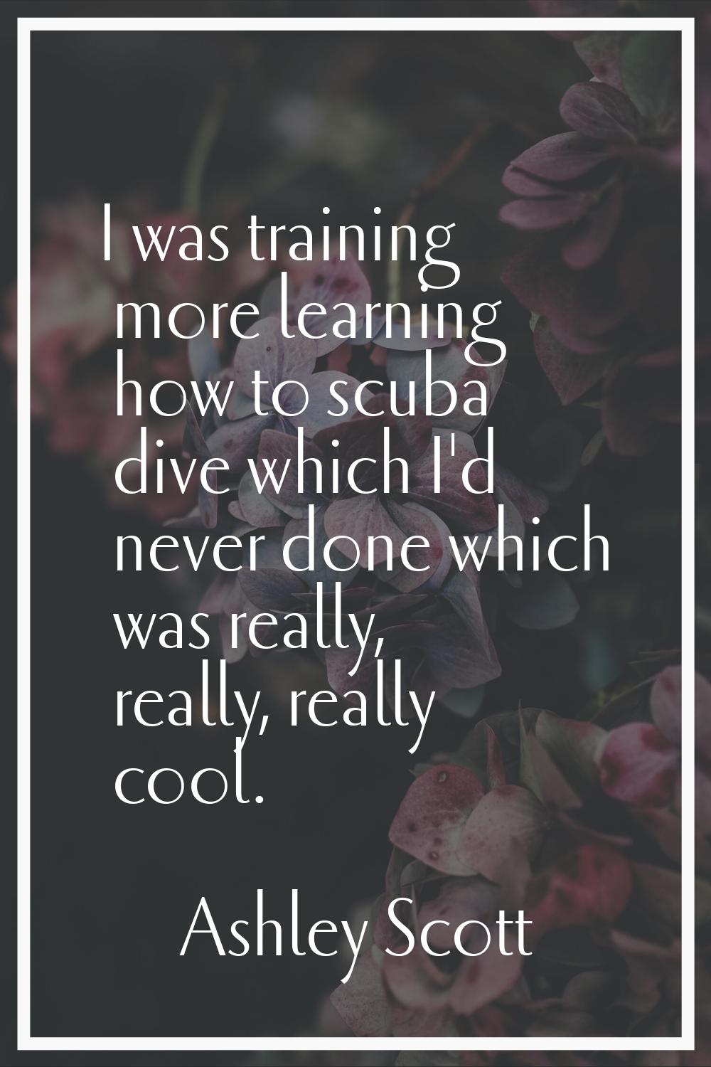 I was training more learning how to scuba dive which I'd never done which was really, really, reall
