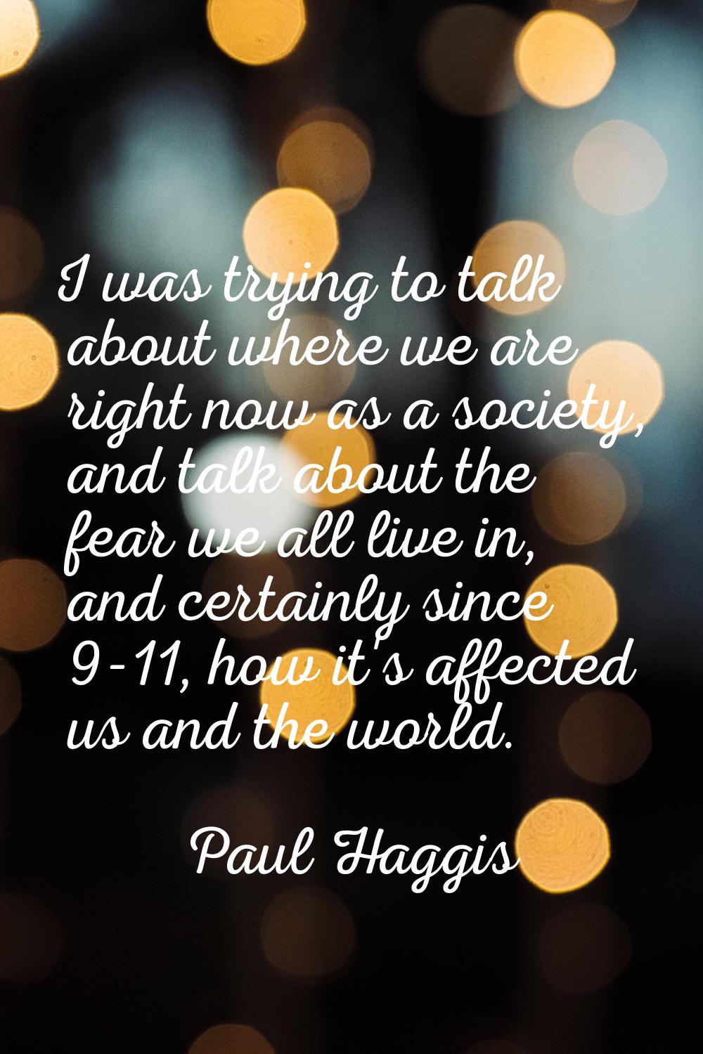 I was trying to talk about where we are right now as a society, and talk about the fear we all live