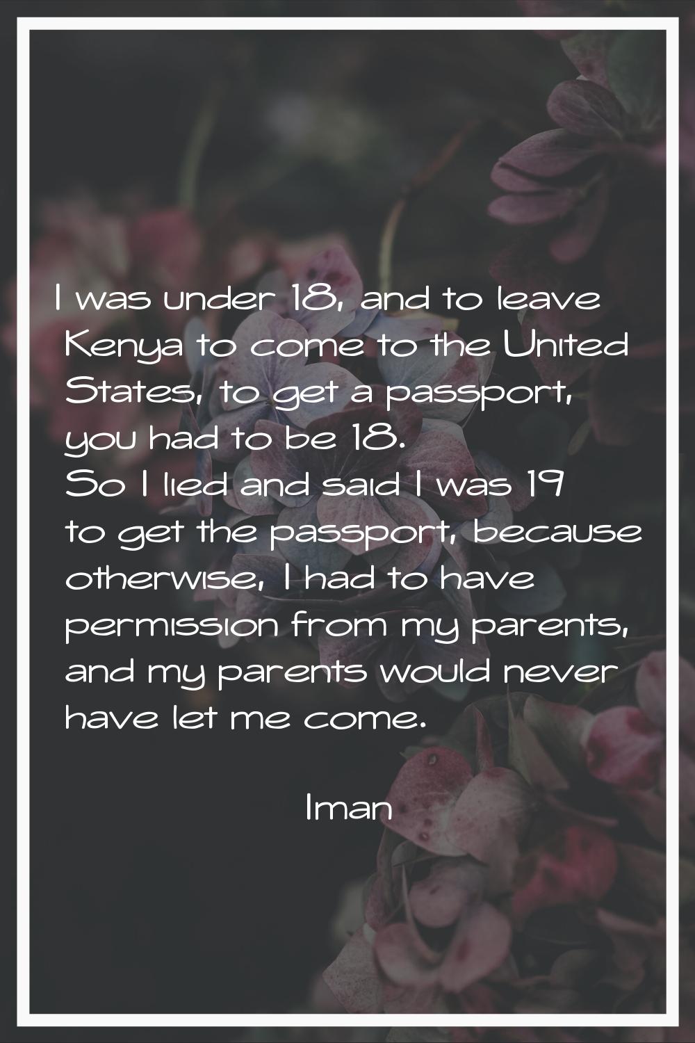 I was under 18, and to leave Kenya to come to the United States, to get a passport, you had to be 1