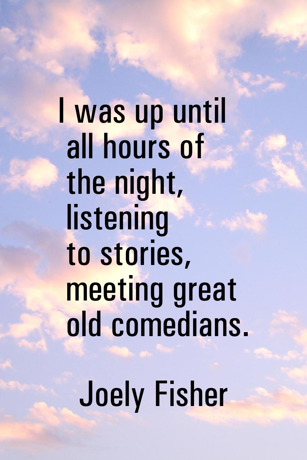 I was up until all hours of the night, listening to stories, meeting great old comedians.