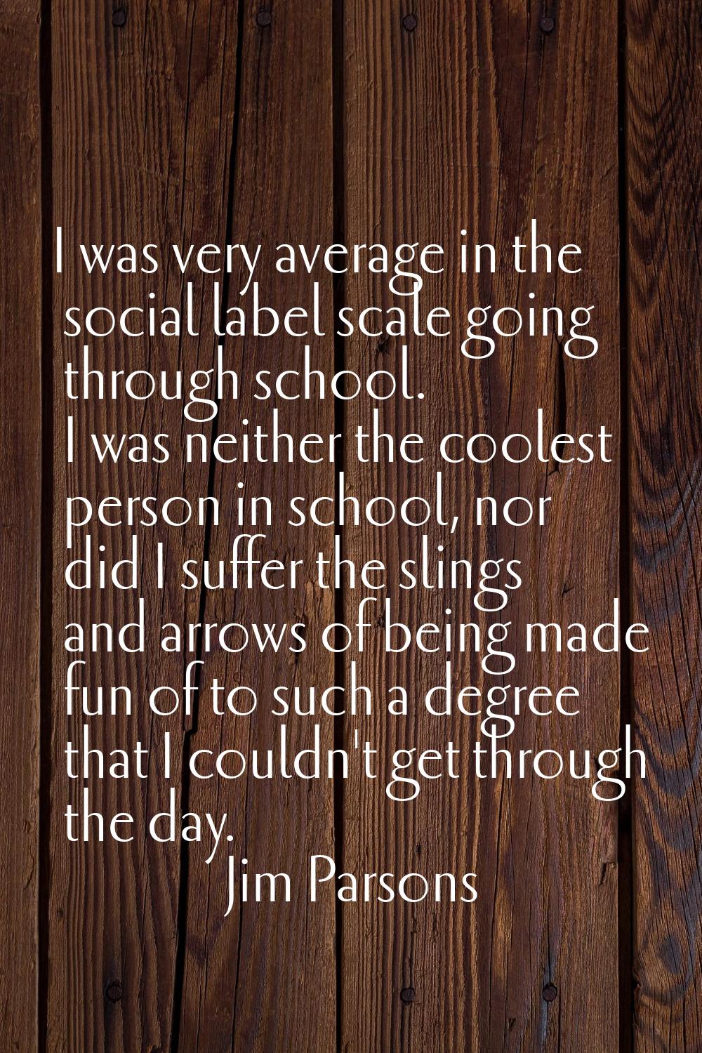 I was very average in the social label scale going through school. I was neither the coolest person