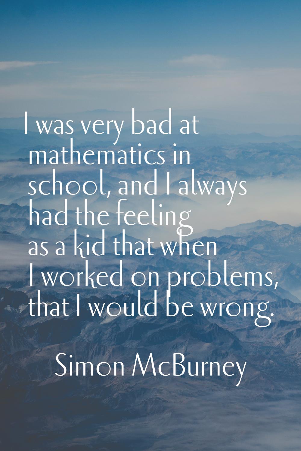 I was very bad at mathematics in school, and I always had the feeling as a kid that when I worked o