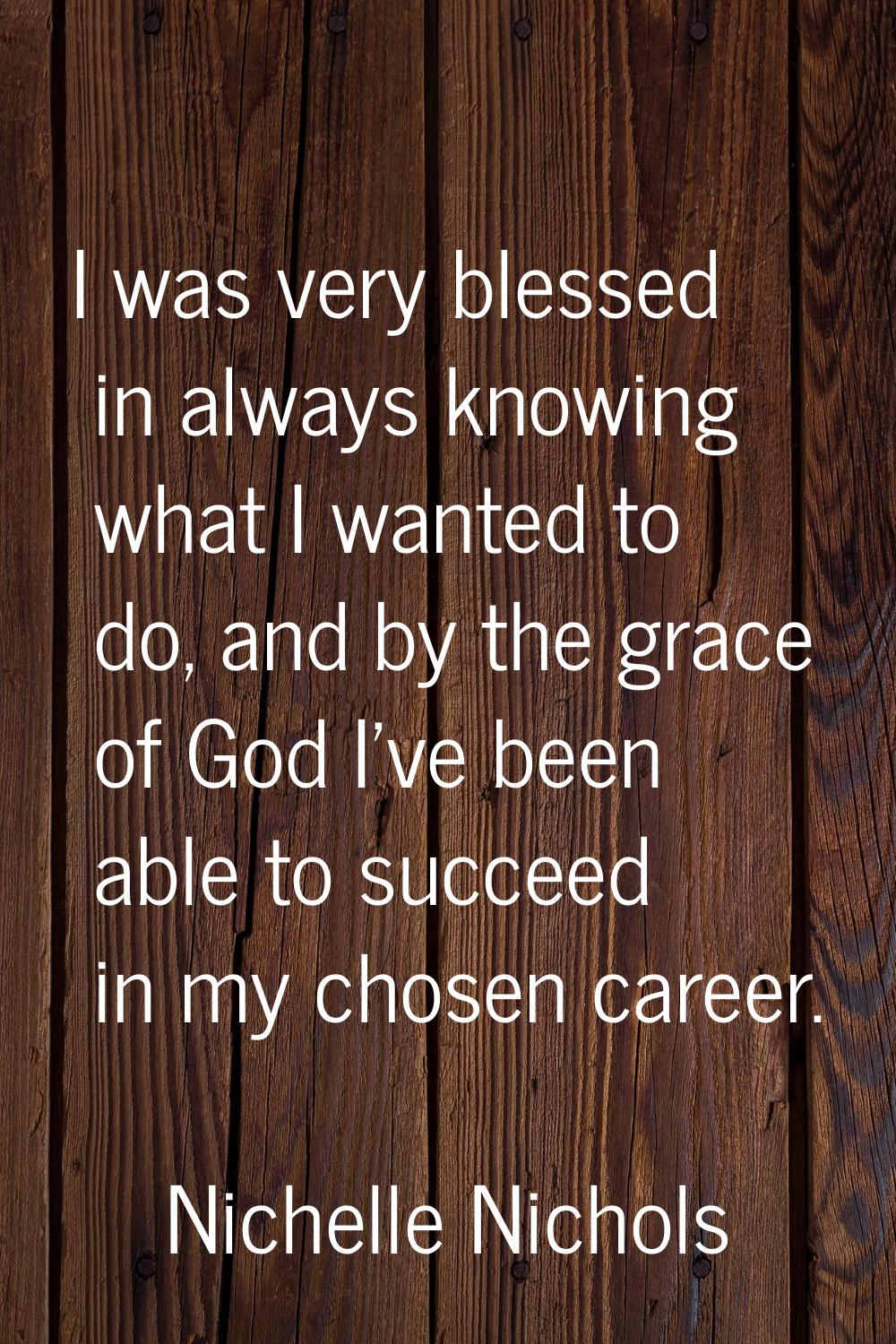 I was very blessed in always knowing what I wanted to do, and by the grace of God I've been able to
