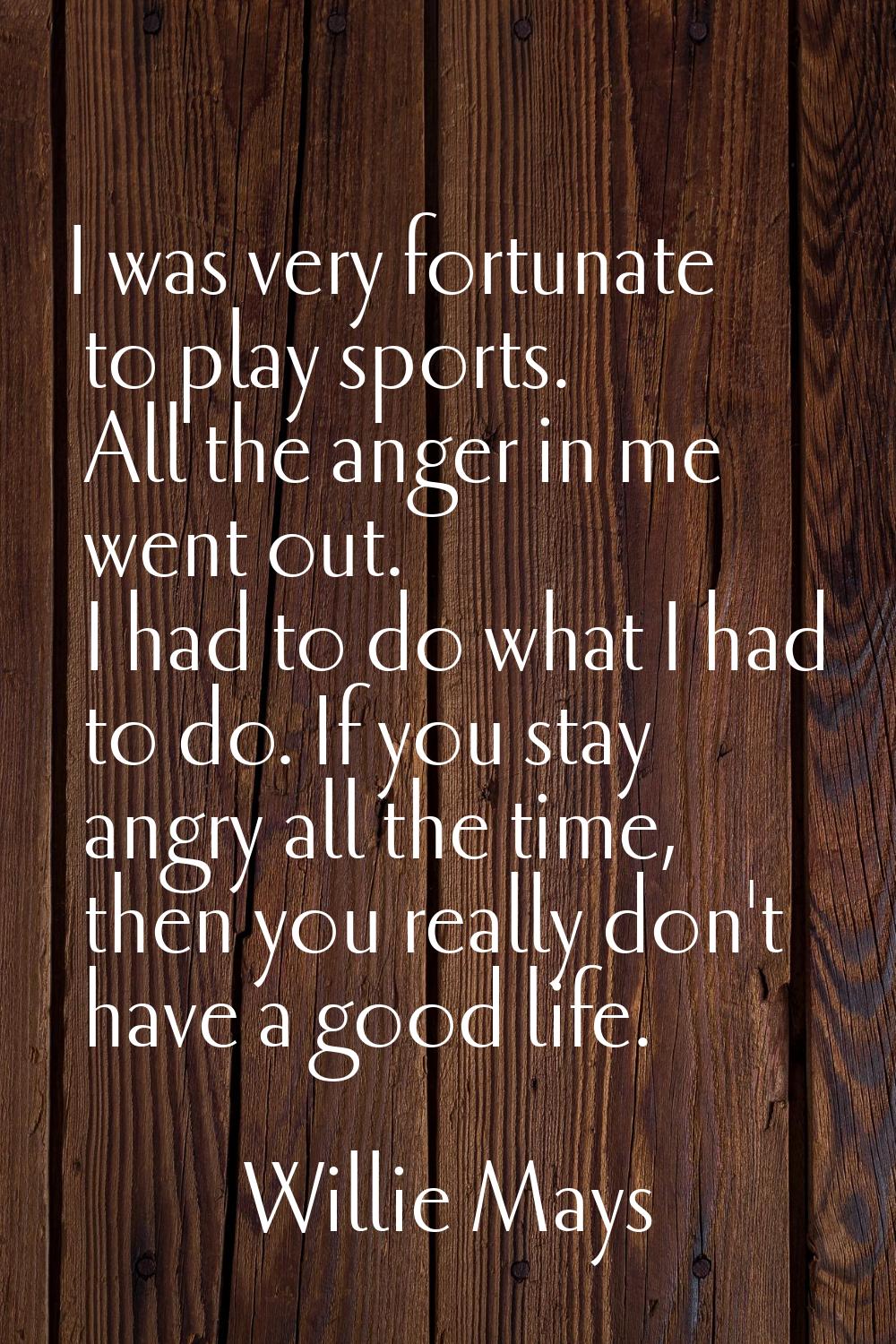 I was very fortunate to play sports. All the anger in me went out. I had to do what I had to do. If
