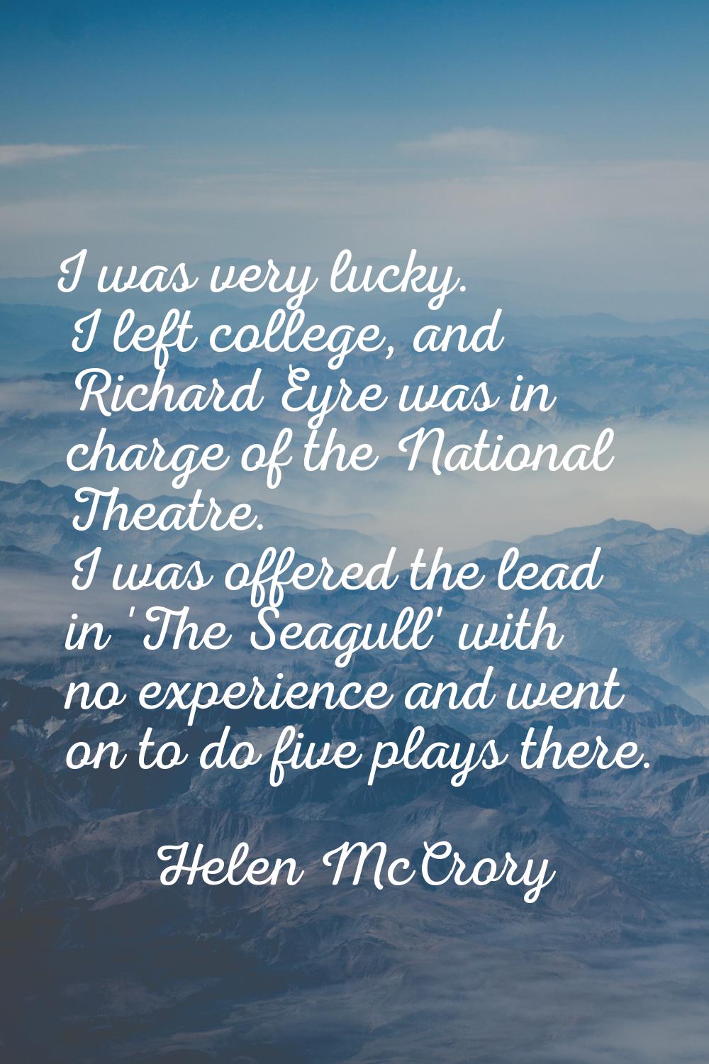 I was very lucky. I left college, and Richard Eyre was in charge of the National Theatre. I was off