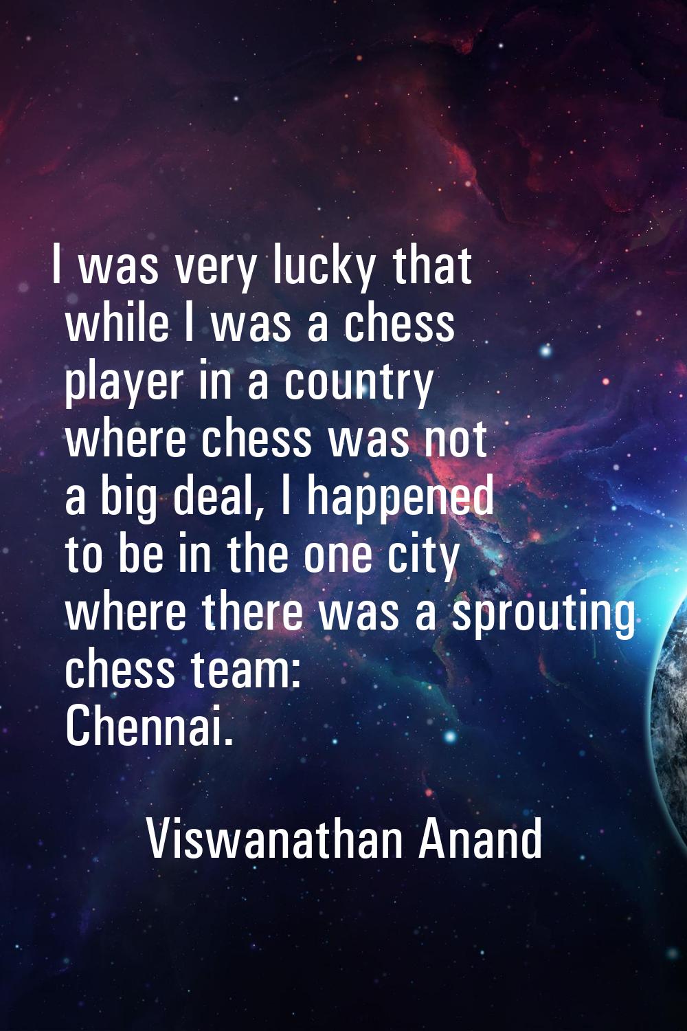 I was very lucky that while I was a chess player in a country where chess was not a big deal, I hap