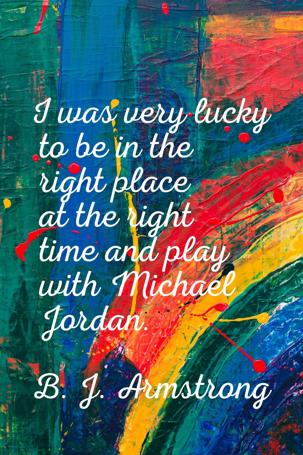 I was very lucky to be in the right place at the right time and play with Michael Jordan.
