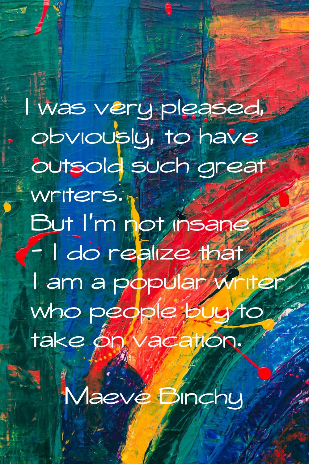 I was very pleased, obviously, to have outsold such great writers. But I'm not insane - I do realiz