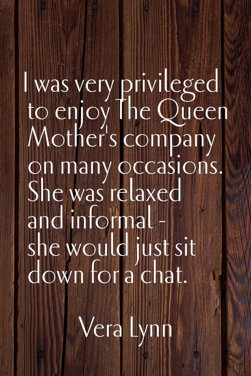 I was very privileged to enjoy The Queen Mother's company on many occasions. She was relaxed and in