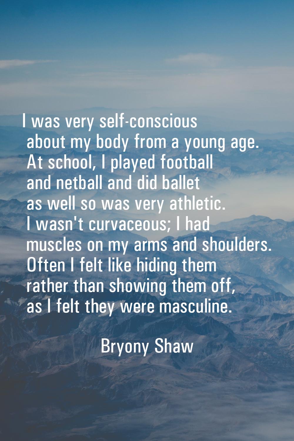 I was very self-conscious about my body from a young age. At school, I played football and netball 
