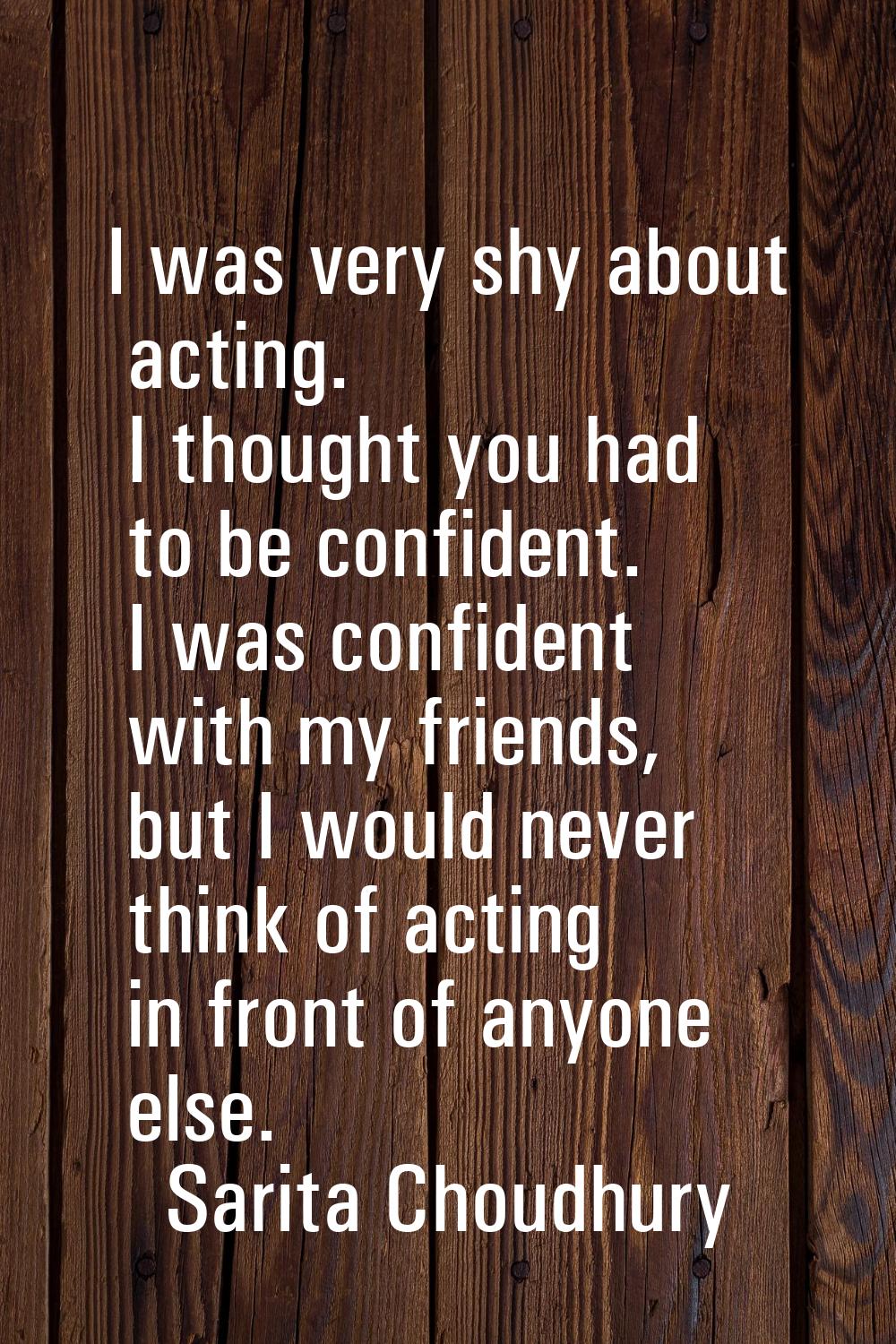 I was very shy about acting. I thought you had to be confident. I was confident with my friends, bu