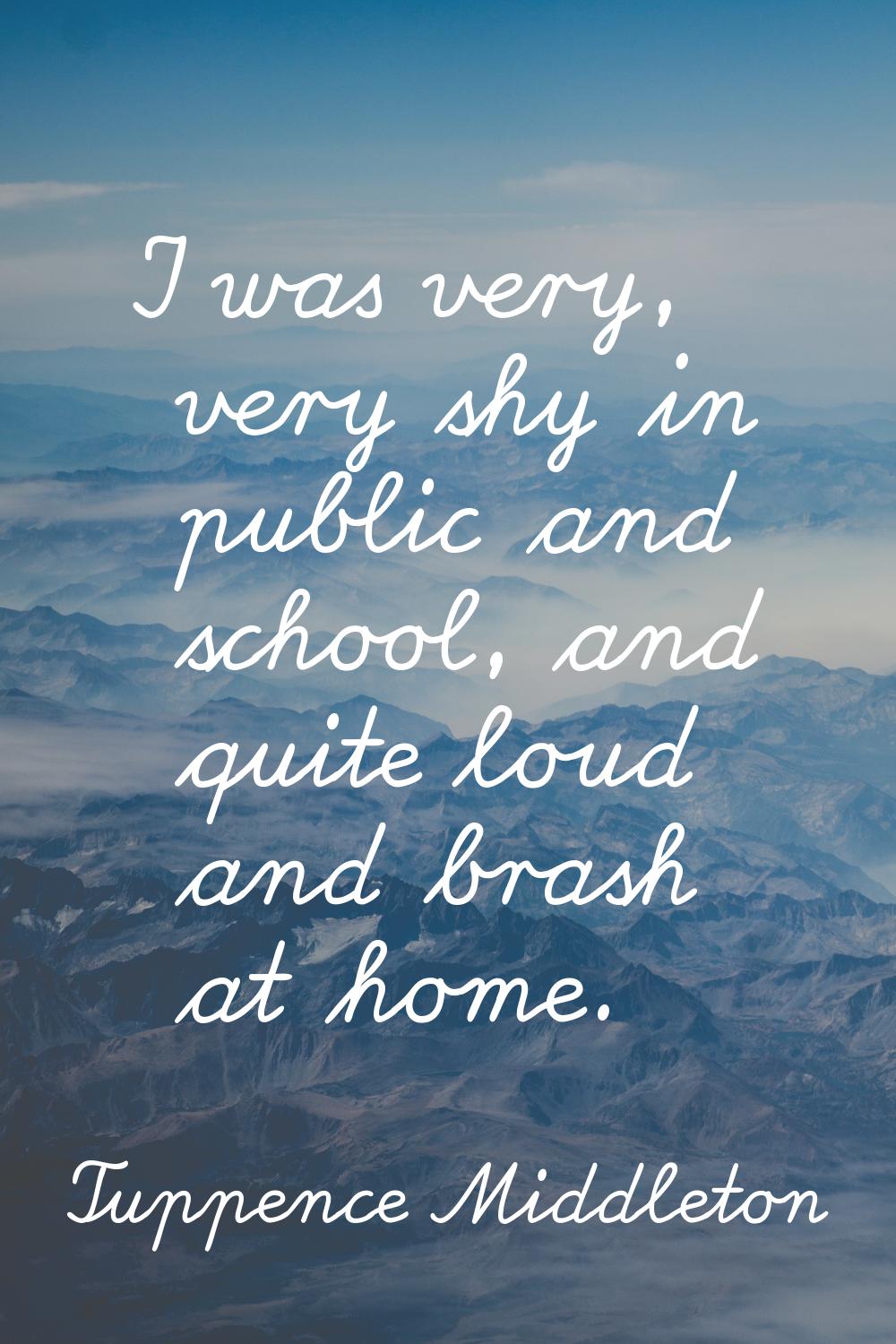 I was very, very shy in public and school, and quite loud and brash at home.