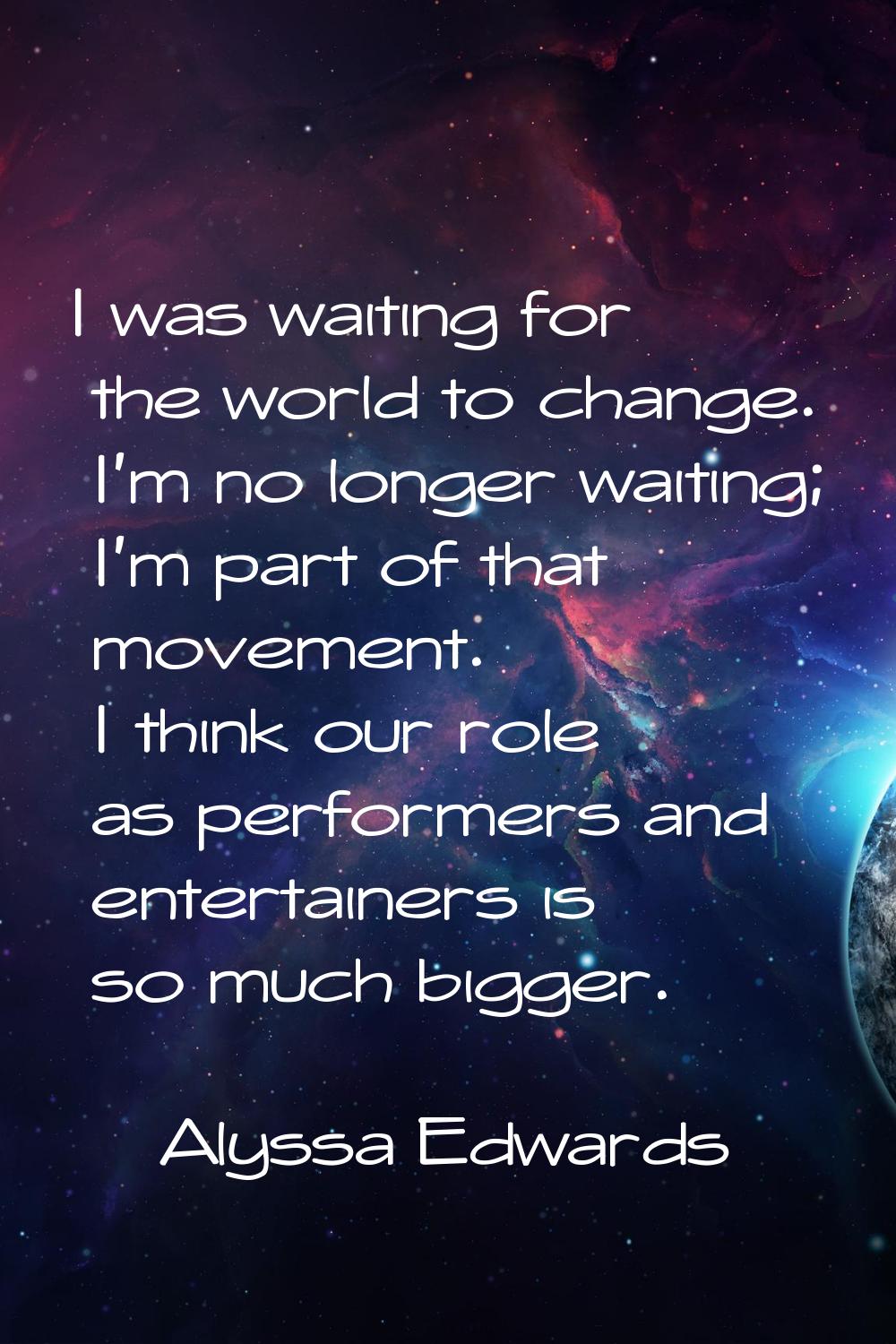 I was waiting for the world to change. I'm no longer waiting; I'm part of that movement. I think ou