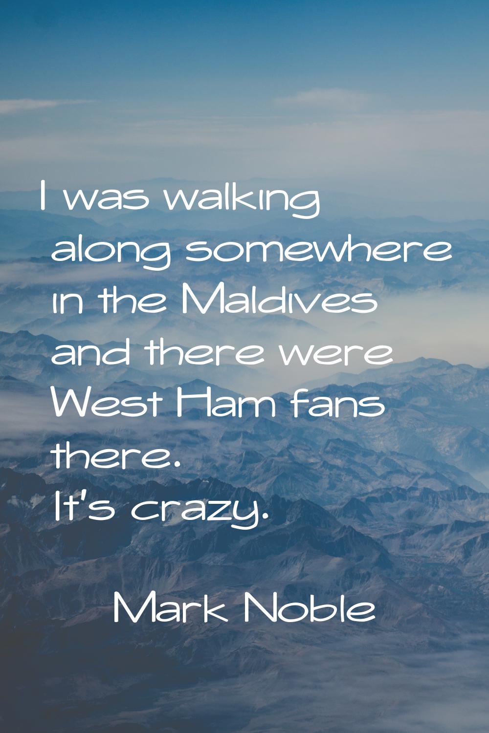 I was walking along somewhere in the Maldives and there were West Ham fans there. It's crazy.
