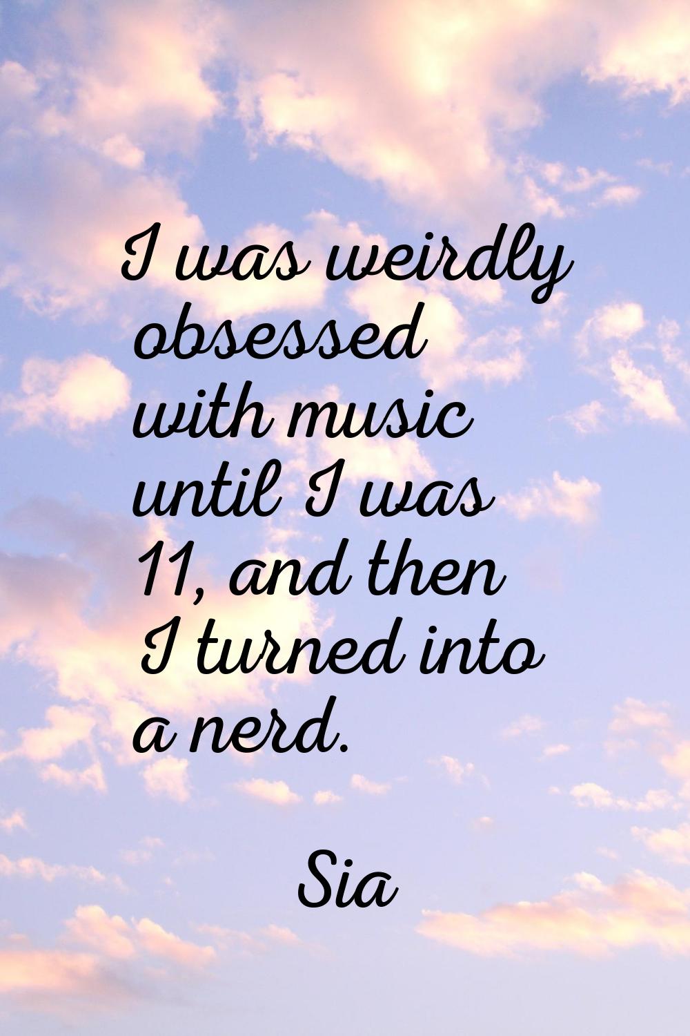 I was weirdly obsessed with music until I was 11, and then I turned into a nerd.